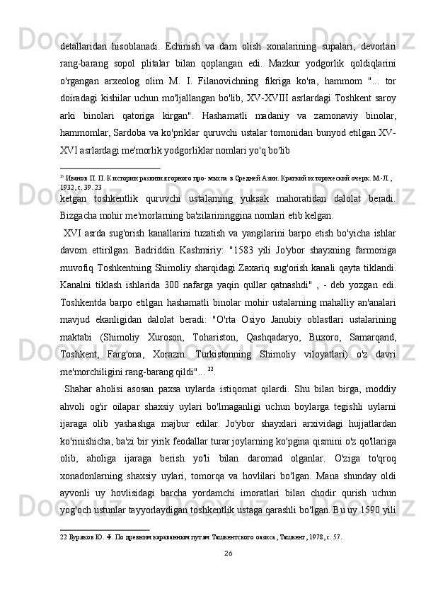 detallaridan   hisoblanadi.   Echinish   va   dam   olish   xonalarining   supalari,   devorlari
rang-barang   sopol   plitalar   bilan   qoplangan   edi.   Mazkur   yodgorlik   qoldiqlarini
o'rgangan   arxeolog   olim   M.   I.   Filanovichning   fikriga   ko'ra,   hammom   "...   tor
doiradagi  kishilar  uchun mo'ljallangan bo'lib, XV-XVIII  asrlardagi  Toshkent  saroy
arki   binolari   qatoriga   kirgan".   Hashamatli   madaniy   va   zamonaviy   binolar,
hammomlar, Sardoba va ko'priklar quruvchi ustalar tomonidan bunyod etilgan XV-
XVI asrlardagi me'morlik yodgorliklar nomlari yo'q bo'lib 
                                                           
26
 Иванов П. П. К истории развития горного про- мысла в Средней Азии. Краткий исторический очерк. М.-Л., 
1932, с. 39. 23 
ketgan   toshkentlik   quruvchi   ustalarning   yuksak   mahoratidan   dalolat   beradi.
Bizgacha mohir me'morlarning ba'zilarininggina nomlari etib kelgan.  
  XVI   asrda   sug'orish   kanallarini   tuzatish   va   yangilarini   barpo   etish   bo'yicha   ishlar
davom   ettirilgan.   Badriddin   Kashmiriy:   "1583   yili   Jo'ybor   shayxning   farmoniga
muvofiq Toshkentning Shimoliy sharqidagi Zaxariq sug'orish kanali qayta tiklandi.
Kanalni   tiklash   ishlarida   300   nafarga   yaqin   qullar   qatnashdi"   ,   -   deb   yozgan   edi.
Toshkentda   barpo   etilgan   hashamatli   binolar   mohir   ustalarning   mahalliy   an'analari
mavjud   ekanligidan   dalolat   beradi:   "O'rta   Osiyo   Janubiy   oblastlari   ustalarining
maktabi   (Shimoliy   Xuroson,   Tohariston,   Qashqadaryo,   Buxoro,   Samarqand,
Toshkent,   Farg'ona,   Xorazm.   Turkistonning   Shimoliy   viloyatlari)   o'z   davri
me'morchiligini rang-barang qildi"...  22
.      
  Shahar   aholisi   asosan   paxsa   uylarda   istiqomat   qilardi.   Shu   bilan   birga,   moddiy
ahvoli   og'ir   oilapar   shaxsiy   uylari   bo'lmaganligi   uchun   boylarga   tegishli   uylarni
ijaraga   olib   yashashga   majbur   edilar.   Jo'ybor   shayxlari   arxividagi   hujjatlardan
ko'rinishicha, ba'zi bir yirik feodallar turar joylarning ko'pgina qismini o'z qo'llariga
olib,   aholiga   ijaraga   berish   yo'li   bilan   daromad   olganlar.   O'ziga   to'qroq
xonadonlarning   shaxsiy   uylari,   tomorqa   va   hovlilari   bo'lgan.   Mana   shunday   oldi
ayvonli   uy   hovlisidagi   barcha   yordamchi   imoratlari   bilan   chodir   qurish   uchun
yog'och ustunlar tayyorlaydigan toshkentlik ustaga qarashli bo'lgan. Bu uy 1590 yili
22  Буряков Ю. Ф. По древним караванным путям Ташкентского оазиса, Ташкент, 1978, с. 57. 
26  
  