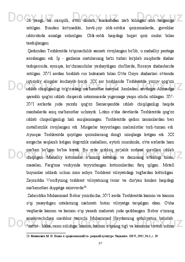 26   yangi,   bir   misqolli,   o'ttiz   dinorli,   kumushdan   zarb   kilingan   xon   tangasiga
sotilgan.   Bundan   ko'rinadiki,   hovli-joy   oldi-sotdisi   qozixonalarda,   guvohlar
ishtirokida   amalga   oshirilgan.   Oldi-sotdi   haqidagi   hujjat   qozi   muhri   bilan
tasdiqlangan.         
  Qadimdan Toshkentda to'qimachilik sanoati  rivojlangan bo'lib, u mahalliy paxtaga
asoslangan   edi.   Ip   -   gazlama   matolarning   ba'zi   turlari   ko'plab   miqdorda   shahar
tashqarisida,   ayniqsa,   ko'chmanchilar   yashaydigan   cho'llarda,   Rossiya   shaharlarida
sotilgan.   XVI   asrdan   boshlab   rus   hukumati   bilan   O'rta   Osiyo   shaharlari   o'rtasida
iqtisodiy   aloqalar   kuchayib   bordi.   XX   asr   boshlarida   Toshkentda   yozuv   qog'ozi
ishlab chiqilganligi to'g'risidagi ma'lumotlar mavjud. Jumladan, savdogar Ahmadga
qarashli qog'oz ishlab chiqarish ustaxonasida yigirmaga yaqin ishchi ishlagan. XV-
XVI   asrlarda   juda   yaxshi   qog'oz   Samarqandda   ishlab   chiqilganligi   haqida
manbalarda   aniq   ma'lumotlar   uchraydi.   Lekin   o'sha   davrlarda   Toshkentda   qog'oz
ishlab   chiqarilganligi   hali   aniqlanmagan.   Toshkentda   qadim   zamonlardan   beri
metallsozlik   rivojlangan   edi.   Misgarlar   tayyorlagan   mahsulotlar   turli-tuman   edi.
Ayniqsa   Toshkentda   quyilgan   qozonlarning   dong'i   uzoqlarga   ketgan   edi.   XX
asrgacha   saqlanib   kelgan   degrezlik   mahallasi,   aytish   mumkinki,   o'rta   asrlarda   ham
ma'lum   bo'lgan   bo'lsa   kerak.   Bu   erda   qishloq   xo'jalik   mehnat   qurollari   ishlab
chiqilgan.   Mahalliy   ketmonlar   o'zining   kattaligi   va   damining   o'tkirligi   bilan,
masalan,   Farg'ona   vodiysida   tayyorlangan   ketmonlardan   farq   qilgan.   Metall
buyumlar   ishlash   uchun   xom   ashyo   Toshkent   viloyatidagi   tog'lardan   keltirilgan.
Zayniddin   Vosifiyning   toshkent   viloyatining   temir   va   cho'yan   konlari   haqidagi
ma'lumotlari diqqatga sazovordir 23
.      
 Zahiriddin Muhammad Bobur yozishicha, XVI asrda Toshkentda kamon va kamon
o'qi   yasaydigan   ustalarning   mahorati   butun   viloyatga   tarqalgan   ekan.   O'sha
vaqtlarda   kamon   va   kamon   o'qi   yasash   mahorati   juda   qadrlangan.   Bobur   o'zining
amakivachchasi   mashhur   tarixchi   Muhammad   Haydarning   qobiliyatini   baholab:
"xattot - likka, rasm solishga, kamon, kamon o'qining tig'i va kamonni tortish uchun
23  Филанович М. И. Новое в средневековой го- родской культуре Ташкента. ОНУ, 1982, № 3, с. 39. 
27  
  