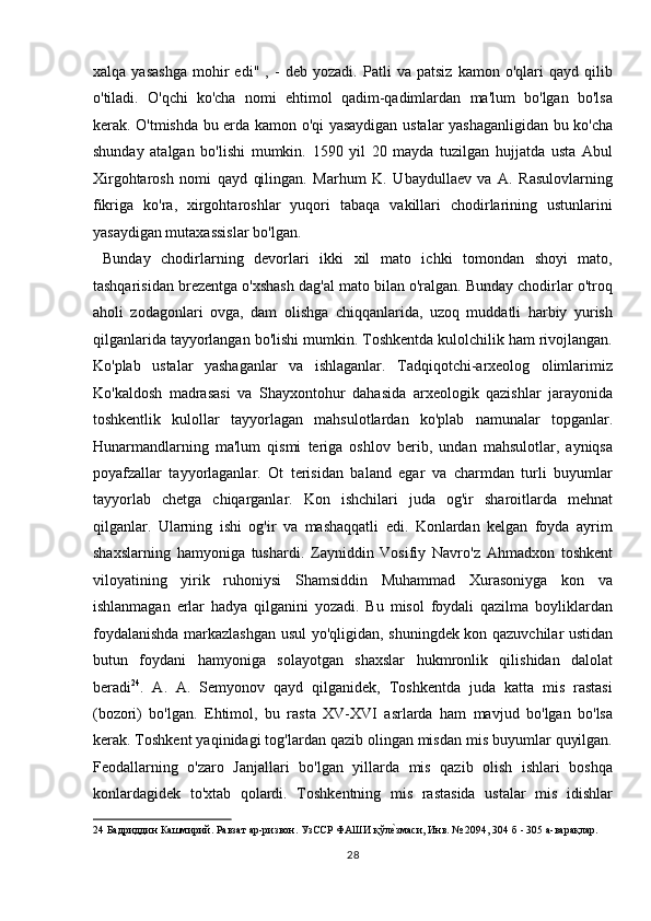 xalqa   yasashga   mohir   edi"   ,   -   deb   yozadi.   Patli   va   patsiz   kamon   o'qlari   qayd   qilib
o'tiladi.   O'qchi   ko'cha   nomi   ehtimol   qadim-qadimlardan   ma'lum   bo'lgan   bo'lsa
kerak. O'tmishda bu erda kamon o'qi yasaydigan ustalar yashaganligidan bu ko'cha
shunday   atalgan   bo'lishi   mumkin.   1590   yil   20   mayda   tuzilgan   hujjatda   usta   Abul
Xirgohtarosh   nomi   qayd   qilingan.   Marhum   K.   Ubaydullaev   va   A.   Rasulovlarning
fikriga   ko'ra,   xirgohtaroshlar   yuqori   tabaqa   vakillari   chodirlarining   ustunlarini
yasaydigan mutaxassislar bo'lgan.       
  Bunday   chodirlarning   devorlari   ikki   xil   mato   ichki   tomondan   shoyi   mato,
tashqarisidan brezentga o'xshash dag'al mato bilan o'ralgan. Bunday chodirlar o'troq
aholi   zodagonlari   ovga,   dam   olishga   chiqqanlarida,   uzoq   muddatli   harbiy   yurish
qilganlarida tayyorlangan bo'lishi mumkin. Toshkentda kulolchilik ham rivojlangan.
Ko'plab   ustalar   yashaganlar   va   ishlaganlar.   Tadqiqotchi-arxeolog   olimlarimiz
Ko'kaldosh   madrasasi   va   Shayxontohur   dahasida   arxeologik   qazishlar   jarayonida
toshkentlik   kulollar   tayyorlagan   mahsulotlardan   ko'plab   namunalar   topganlar.
Hunarmandlarning   ma'lum   qismi   teriga   oshlov   berib,   undan   mahsulotlar,   ayniqsa
poyafzallar   tayyorlaganlar.   Ot   terisidan   baland   egar   va   charmdan   turli   buyumlar
tayyorlab   chetga   chiqarganlar.   Kon   ishchilari   juda   og'ir   sharoitlarda   mehnat
qilganlar.   Ularning   ishi   og'ir   va   mashaqqatli   edi.   Konlardan   kelgan   foyda   ayrim
shaxslarning   hamyoniga   tushardi.   Zayniddin   Vosifiy   Navro'z   Ahmadxon   toshkent
viloyatining   yirik   ruhoniysi   Shamsiddin   Muhammad   Xurasoniyga   kon   va
ishlanmagan   erlar   hadya   qilganini   yozadi.   Bu   misol   foydali   qazilma   boyliklardan
foydalanishda markazlashgan usul yo'qligidan, shuningdek kon qazuvchilar ustidan
butun   foydani   hamyoniga   solayotgan   shaxslar   hukmronlik   qilishidan   dalolat
beradi 24
.   A.   A.   Semyonov   qayd   qilganidek,   Toshkentda   juda   katta   mis   rastasi
(bozori)   bo'lgan.   Ehtimol,   bu   rasta   XV-XVI   asrlarda   ham   mavjud   bo'lgan   bo'lsa
kerak. Toshkent yaqinidagi tog'lardan qazib olingan misdan mis buyumlar quyilgan.
Feodallarning   o'zaro   Janjallari   bo'lgan   yillarda   mis   qazib   olish   ishlari   boshqa
konlardagidek   to'xtab   qolardi.   Toshkentning   mis   rastasida   ustalar   mis   idishlar
24  Бадриддин Кашмирий. Равзат ар-ризвон. УзССР ФАШИ қўлеTзмаси, Инв. № 2094, 304 б - 305 а-варақлар. 
28  
  