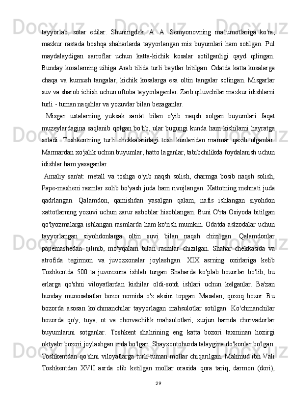 tayyorlab,   sotar   edilar.   Shuningdek,   A.   A.   Semyonovning   ma'lumotlariga   ko'ra,
mazkur   rastada   boshqa   shaharlarda   tayyorlangan   mis   buyumlari   ham   sotilgan.   Pul
maydalaydigan   sarroflar   uchun   katta-kichik   kosalar   sotilganligi   qayd   qilingan.
Bunday kosalarning zihiga Arab tilida turli baytlar bitilgan. Odatda katta kosalarga
chaqa   va   kumush   tangalar,   kichik   kosalarga   esa   oltin   tangalar   solingan.   Misgarlar
suv va sharob ichish uchun oftoba tayyorlaganlar. Zarb qiluvchilar mazkur idishlarni
turli - tuman naqshlar va yozuvlar bilan bezaganlar.    
  Misgar   ustalarning   yuksak   san'at   bilan   o'yib   naqsh   solgan   buyumlari   faqat
muzeylardagina saqlanib qolgan bo'lib, ular bugungi kunda ham kishilarni hayratga
soladi.   Toshkentning   turli   chekkalaridagi   tosh   konlaridan   marmar   qazib   olganlar.
Marmardan xo'jalik uchun buyumlar, hatto laganlar, tabibchilikda foydalanish uchun
idishlar ham yasaganlar.        
  Amaliy   san'at:   metall   va   toshga   o'yib   naqsh   solish,   charmga   bosib   naqsh   solish,
Pape-masheni rasmlar solib bo'yash juda ham rivojlangan. Xattotning mehnati juda
qadrlangan.   Qalamdon,   qamishdan   yasalgan   qalam,   nafis   ishlangan   siyohdon
xattotlarning yozuvi uchun zarur asboblar hisoblangan. Buni O'rta Osiyoda bitilgan
qo'lyozmalarga ishlangan rasmlarda ham ko'rish mumkin. Odatda aslzodalar  uchun
tayyorlangan   siyohdonlarga   oltin   suvi   bilan   naqsh   chizilgan.   Qalamdonlar
papemashedan   qilinib,   mo'yqalam   bilan   rasmlar   chizilgan.   Shahar   chekkasida   va
atrofida   tegirmon   va   juvozxonalar   joylashgan.   X І X   asrning   oxirlariga   kelib
Toshkentda   500   ta   juvozxona   ishlab   turgan   Shaharda   ko'plab   bozorlar   bo'lib,   bu
erlarga   qo'shni   viloyatlardan   kishilar   oldi-sotdi   ishlari   uchun   kelganlar.   Ba'zan
bunday   munosabatlar   bozor   nomida   o'z   aksini   topgan.   Masalan,   qozoq   bozor.   Bu
bozorda   asosan   ko'chmanchilar   tayyorlagan   mahsulotlar   sotilgan.   Ko'chmanchilar
bozorda   qo'y,   tuya,   ot   va   chorvachilik   mahsulotlari,   xurjun   hamda   chorvadorlar
buyumlarini   sotganlar.   Toshkent   shahrining   eng   katta   bozori   taxminan   hozirgi
oktyabr bozori joylashgan erda bo'lgan. Shayxontohurda talaygina do'konlar bo'lgan.
Toshkentdan qo'shni viloyatlarga turli-tuman mollar chiqarilgan. Mahmud ibn Vali
Toshkentdan   XVII   asrda   olib   ketilgan   mollar   orasida   qora   tariq,   darmon   (dori),
29  
  