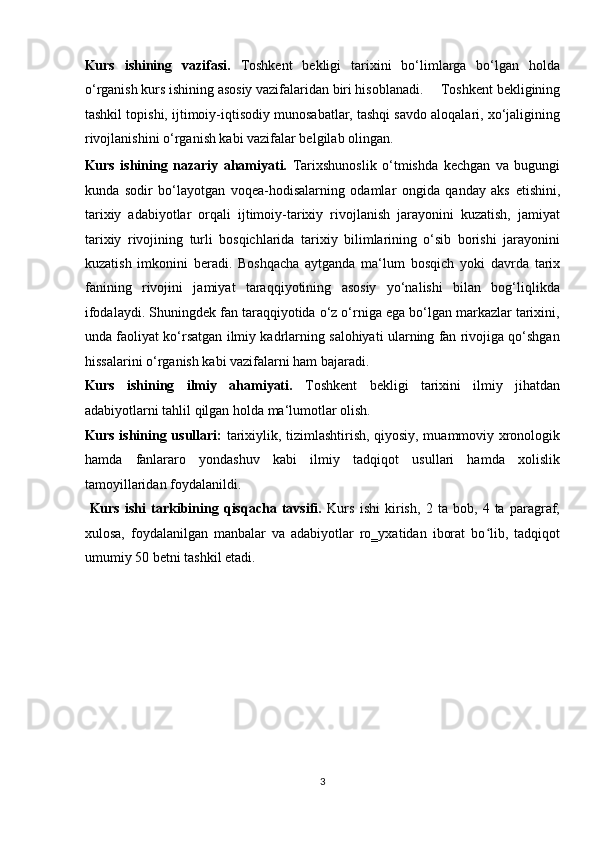 Kurs   ishining   vazifasi.   Toshkent   bekligi   tarixini   bo‘limlarga   bo‘lgan   holda
o‘rganish kurs ishining asosiy vazifalaridan biri hisoblanadi.     Toshkent bekligining
tashkil topishi, ijtimoiy-iqtisodiy munosabatlar, tashqi savdo aloqalari, xo‘jaligining
rivojlanishini o‘rganish kabi vazifalar belgilab olingan.            
Kurs   ishining   nazariy   ahamiyati.   Tarixshunoslik   o‘tmishda   kechgan   va   bugungi
kunda   sodir   bo‘layotgan   voqea-hodisalarning   odamlar   ongida   qanday   aks   etishini,
tarixiy   adabiyotlar   orqali   ijtimoiy-tarixiy   rivojlanish   jarayonini   kuzatish,   jamiyat
tarixiy   rivojining   turli   bosqichlarida   tarixiy   bilimlarining   o‘sib   borishi   jarayonini
kuzatish   imkonini   beradi.   Boshqacha   aytganda   ma‘lum   bosqich   yoki   davrda   tarix
fanining   rivojini   jamiyat   taraqqiyotining   asosiy   yo‘nalishi   bilan   bog‘liqlikda
ifodalaydi. Shuningdek fan taraqqiyotida o‘z o‘rniga ega bo‘lgan markazlar tarixini,
unda faoliyat ko‘rsatgan ilmiy kadrlarning salohiyati ularning fan rivojiga qo‘shgan
hissalarini o‘rganish kabi vazifalarni ham bajaradi.    
Kurs   ishining   ilmiy   ahamiyati.   Toshkent   bekligi   tarixini   ilmiy   jihatdan
adabiyotlarni tahlil qilgan holda ma‘lumotlar olish.     
Kurs ishining usullari:   tarixiylik, tizimlashtirish, qiyosiy, muammoviy xronologik
hamda   fanlararo   yondashuv   kabi   ilmiy   tadqiqot   usullari   hamda   xolislik
tamoyillaridan foydalanildi.         
  Kurs   ishi   tarkibining   qisqacha   tavsifi.   Kurs   ishi   kirish,   2   ta   bob,   4   ta   paragraf,
xulosa,   foydalanilgan   manbalar   va   adabiyotlar   ro‗yxatidan   iborat   bo lib,   tadqiqotʻ
umumiy 50 betni tashkil etadi. 
 
 
 
 
 
3  
  