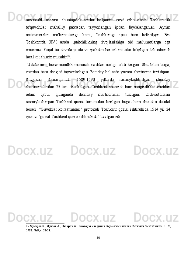 novshadil,   mo'yna,   shuningdek   asirlar   bo'lganini   qayd   qilib   o'tadi.   Toshkentlik
to'quvchilar   mahalliy   paxtadan   tayyorlangan   ipdan   foydalanganlar.   Ayrim
mutaxassislar   ma'lumotlariga   ko'ra,   Toshkentga   ipak   ham   keltirilgan.   Biz
Toshkentda   XVI   asrda   ipakchilikning   rivojlanishiga   oid   ma'lumotlarga   ega
emasmiz.   Faqat   bu   davrda   paxta   va   ipakdan   har   xil   matolar   to'qilgan   deb   ishonch
hosil qilishimiz mumkin 25
.        
  Ustalarning   hunarmandlik   mahorati   nasldan-naslga   o'tib   kelgan.   Shu   bilan   birga,
chetdan   ham   shogird   tayyorlashgan.   Bunday   hollarda   yozma   shartnoma   tuzishgan.
Bizgacha   Samarqandda   1589-1590   yillarda   rasmiylashtirilgan   shunday
shartnomalardan   25   tasi   etib   kelgan.   Toshkent   shahrida   ham   shogirdlikka   chetdan
odam   qabul   qilinganda   shunday   shartnomalar   tuzilgan.   Oldi-sotdilarni
rasmiylashtirgan   Toshkent   qozisi   tomonidan   berilgan   hujjat   ham   shundan   dalolat
beradi.   "Guvohlar   ko'rsatmalari"   protokoli   Toshkent   qozisi   ishtirokida   1514   yil   24
iyunda "go'zal Toshkent qozisi ishtirokida" tuzilgan edi. 
 
 
 
 
 
 
 
 
 
 
25  Муниров К., Ирисов А., Насыров А. Некоторые све дения об ученых и поэтах Ташкента Х-ХІХ веков. ОНУ, 
1983, № 9, с. 23-24.  
30