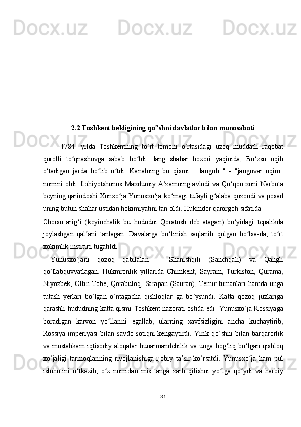  
 
 
 
 
 
2.2 Toshkent bekligining qo shni davlatlar bilan munosabati ‟
1784   -yilda   Toshkentning   to rt   tomoni   o rtasidagi   uzoq   muddatli   raqobat	
ʻ ʻ
qurolli   to qnashuvga   sabab   bo ldi.   Jang   shahar   bozori   yaqinida,   Bo zsu   oqib	
ʻ ʻ ʻ
o tadigan   jarda   bo lib   o tdi.   Kanalning   bu   qismi   "   Jangob   "   -   "jangovar   oqim"	
ʻ ʻ ʻ
nomini oldi. Ilohiyotshunos Maxdumiy A‘zamning avlodi va Qo qon xoni Narbuta	
ʻ
beyning qarindoshi Xonxo ja Yunusxo ja ko magi tufayli g alaba qozondi va posad	
ʻ ʻ ʻ ʻ
uning butun shahar ustidan hokimiyatini tan oldi. Hukmdor qarorgoh sifatida 
Chorsu   arig i   (keyinchalik   bu   hududni   Qoratosh   deb   atagan)   bo yidagi   tepalikda	
ʻ ʻ
joylashgan   qal ani   tanlagan.   Davalarga   bo linish   saqlanib   qolgan   bo lsa-da,   to rt	
ʼ ʻ ʻ ʻ
xokimlik instituti tugatildi.        
  Yunusxo jani   qozoq   qabilalari   –   Shanishqili   (Sanchqali)   va   Qangli	
ʻ
qo llabquvvatlagan.   Hukmronlik   yillarida   Chimkent,   Sayram,   Turkiston,   Qurama,	
ʻ
Niyozbek, Oltin Tobe,  Qorabuloq, Sarapan (Sauran), Temir  tumanlari  hamda unga
tutash   yerlari   bo lgan   o ntagacha   qishloqlar   ga   bo ysundi.   Katta   qozoq   juzlariga	
ʻ ʻ ʻ
qarashli hududning katta qismi Toshkent nazorati ostida edi. Yunusxo ja Rossiyaga	
ʻ
boradigan   karvon   yo llarini   egallab,   ularning   xavfsizligini   ancha   kuchaytirib,	
ʻ
Rossiya   imperiyasi  bilan  savdo-sotiqni   kengaytirdi. Yirik qo shni   bilan  barqarorlik	
ʻ
va mustahkam  iqtisodiy aloqalar  hunarmandchilik va unga bog liq bo lgan qishloq	
ʻ ʻ
xo jaligi   tarmoqlarining   rivojlanishiga   ijobiy   ta sir   ko rsatdi.   Yunusxo ja   ham   pul	
ʻ ʼ ʻ ʻ
islohotini   o tkazib,   o z   nomidan   mis   tanga   zarb   qilishni   yo lga   qo ydi   va   harbiy	
ʻ ʻ ʻ ʻ
31  
  