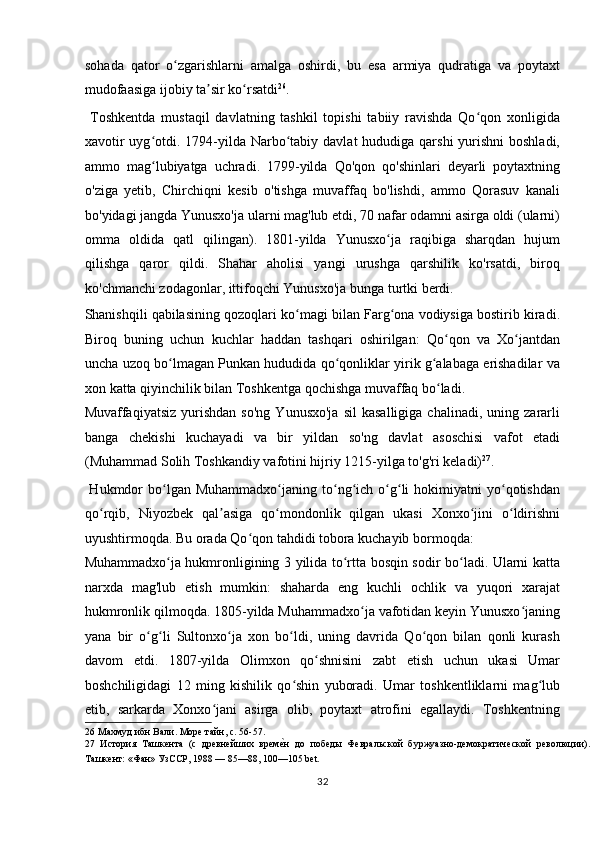 sohada   qator   o zgarishlarni   amalga   oshirdi,   bu   esa   armiya   qudratiga   va   poytaxtʻ
mudofaasiga ijobiy ta sir ko rsatdi	
ʼ ʻ 26
.       
  Toshkentda   mustaqil   davlatning   tashkil   topishi   tabiiy   ravishda   Qo qon   xonligida	
ʻ
xavotir  uyg otdi. 1794-yilda Narbo tabiy davlat  hududiga qarshi  yurishni  boshladi,	
ʻ ʻ
ammo   mag lubiyatga   uchradi.   1799-yilda   Qo'qon   qo'shinlari   deyarli   poytaxtning
ʻ
o'ziga   yetib,   Chirchiqni   kesib   o'tishga   muvaffaq   bo'lishdi,   ammo   Qorasuv   kanali
bo'yidagi jangda Yunusxo'ja ularni mag'lub etdi, 70 nafar odamni asirga oldi (ularni)
omma   oldida   qatl   qilingan).   1801-yilda   Yunusxo ja   raqibiga   sharqdan   hujum	
ʻ
qilishga   qaror   qildi.   Shahar   aholisi   yangi   urushga   qarshilik   ko'rsatdi,   biroq
ko'chmanchi zodagonlar, ittifoqchi Yunusxo'ja bunga turtki berdi. 
Shanishqili qabilasining qozoqlari ko magi bilan Farg ona vodiysiga bostirib kiradi.	
ʻ ʻ
Biroq   buning   uchun   kuchlar   haddan   tashqari   oshirilgan:   Qo qon   va   Xo jantdan	
ʻ ʻ
uncha uzoq bo lmagan Punkan hududida qo qonliklar yirik g alabaga erishadilar va	
ʻ ʻ ʻ
xon katta qiyinchilik bilan Toshkentga qochishga muvaffaq bo ladi. 	
ʻ
Muvaffaqiyatsiz   yurishdan   so'ng   Yunusxo'ja   sil   kasalligiga   chalinadi,   uning  zararli
banga   chekishi   kuchayadi   va   bir   yildan   so'ng   davlat   asoschisi   vafot   etadi
(Muhammad Solih Toshkandiy vafotini hijriy 1215-yilga to'g'ri keladi) 27
.
  Hukmdor  bo lgan  Muhammadxo janing  to ng ich  o g li  hokimiyatni  yo qotishdan	
ʻ ʻ ʻ ʻ ʻ ʻ ʻ
qo rqib,   Niyozbek   qal asiga   qo mondonlik   qilgan   ukasi   Xonxo jini   o ldirishni	
ʻ ʼ ʻ ʻ ʻ
uyushtirmoqda. Bu orada Qo qon tahdidi tobora kuchayib bormoqda: 	
ʻ
Muhammadxo ja hukmronligining 3 yilida to rtta bosqin sodir bo ladi. Ularni katta	
ʻ ʻ ʻ
narxda   mag'lub   etish   mumkin:   shaharda   eng   kuchli   ochlik   va   yuqori   xarajat
hukmronlik qilmoqda. 1805-yilda Muhammadxo ja vafotidan keyin Yunusxo janing	
ʻ ʻ
yana   bir   o g li   Sultonxo ja   xon   bo ldi,   uning   davrida   Qo qon   bilan   qonli   kurash	
ʻ ʻ ʻ ʻ ʻ
davom   etdi.   1807-yilda   Olimxon   qo shnisini   zabt   etish   uchun   ukasi   Umar	
ʻ
boshchiligidagi   12   ming   kishilik   qo shin   yuboradi.   Umar   toshkentliklarni   mag lub	
ʻ ʻ
etib,   sarkarda   Xonxo jani   asirga   olib,   poytaxt   atrofini   egallaydi.   Toshkentning	
ʻ
26  Махмуд ибн Вали. Море тайн, с. 56-57. 
27   История   Ташкента   (с   древнейших   врем	
еTн   до   победы   Февральской   буржуазно-демократической   революции).
Ташкент: «Фан» УзССР, 1988 — 85—88, 100—105 bet. 
32  
  