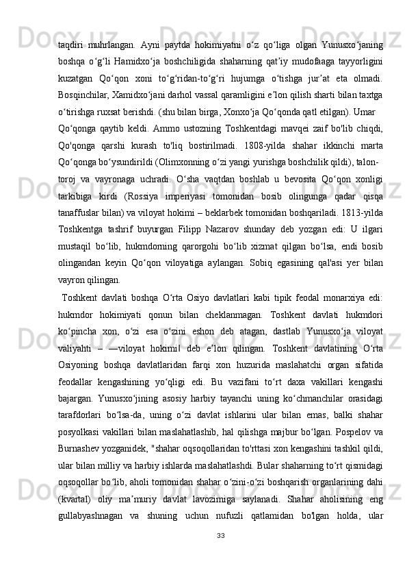 taqdiri   muhrlangan.   Ayni   paytda   hokimiyatni   o z   qo liga   olgan   Yunusxo janingʻ ʻ ʻ
boshqa   o g li   Hamidxo ja   boshchiligida   shaharning   qat iy   mudofaaga   tayyorligini	
ʻ ʻ ʻ ʼ
kuzatgan   Qo qon   xoni   to g ridan-to g ri   hujumga   o tishga   jur at   eta   olmadi.	
ʻ ʻ ʻ ʻ ʻ ʻ ʼ
Bosqinchilar, Xamidxo jani darhol vassal qaramligini e lon qilish sharti bilan taxtga	
ʻ ʼ
o tirishga ruxsat berishdi. (shu bilan birga, Xonxo ja Qo qonda qatl etilgan). Umar 	
ʻ ʻ ʻ
Qo qonga   qaytib   keldi.   Ammo   ustozning   Toshkentdagi   mavqei   zaif   bo'lib   chiqdi,
ʻ
Qo'qonga   qarshi   kurash   to'liq   bostirilmadi.   1808-yilda   shahar   ikkinchi   marta
Qo qonga bo ysundirildi (Olimxonning o zi yangi yurishga boshchilik qildi), talon-
ʻ ʻ ʻ
toroj   va   vayronaga   uchradi.   O sha   vaqtdan   boshlab   u   bevosita   Qo qon   xonligi	
ʻ ʻ
tarkibiga   kirdi   (Rossiya   imperiyasi   tomonidan   bosib   olingunga   qadar   qisqa
tanaffuslar bilan) va viloyat hokimi – beklarbek tomonidan boshqariladi. 1813-yilda
Toshkentga   tashrif   buyurgan   Filipp   Nazarov   shunday   deb   yozgan   edi:   U   ilgari
mustaqil   bo lib,   hukmdorning   qarorgohi   bo lib   xizmat   qilgan   bo lsa,   endi   bosib	
ʻ ʻ ʻ
olingandan   keyin   Qo qon   viloyatiga   aylangan.   Sobiq   egasining   qal'asi   yer   bilan	
ʻ
vayron qilingan.           
  Toshkent   davlati   boshqa   O rta   Osiyo   davlatlari   kabi   tipik   feodal   monarxiya   edi:	
ʻ
hukmdor   hokimiyati   qonun   bilan   cheklanmagan.   Toshkent   davlati   hukmdori
ko pincha   xon,   o zi   esa   o zini   eshon   deb   atagan,   dastlab   Yunusxo ja   viloyat	
ʻ ʻ ʻ ʻ
valiyahti   –   ―viloyat   hokimi   deb   e lon   qilingan.   Toshkent   davlatining   O rta	
‖ ʼ ʻ
Osiyoning   boshqa   davlatlaridan   farqi   xon   huzurida   maslahatchi   organ   sifatida
feodallar   kengashining   yo qligi   edi.   Bu   vazifani   to rt   daxa   vakillari   kengashi	
ʻ ʻ
bajargan.   Yunusxo jining   asosiy   harbiy   tayanchi   uning   ko chmanchilar   orasidagi	
ʻ ʻ
tarafdorlari   bo lsa-da,   uning   o zi   davlat   ishlarini   ular   bilan   emas,   balki   shahar	
ʻ ʻ
posyolkasi  vakillari bilan maslahatlashib,  hal qilishga majbur bo lgan. Pospelov va	
ʻ
Burnashev yozganidek, "shahar oqsoqollaridan to'rttasi xon kengashini tashkil qildi,
ular bilan milliy va harbiy ishlarda maslahatlashdi. Bular shaharning to rt qismidagi	
ʻ
oqsoqollar bo lib, aholi tomonidan shahar o zini-o zi boshqarish organlarining dahi	
ʻ ʻ ʻ
(kvartal)   oliy   ma muriy   davlat   lavozimiga   saylanadi.   Shahar   aholisining   eng	
ʼ
gullabyashnagan   va   shuning   uchun   nufuzli   qatlamidan   bo'lgan   holda,   ular
33  
  