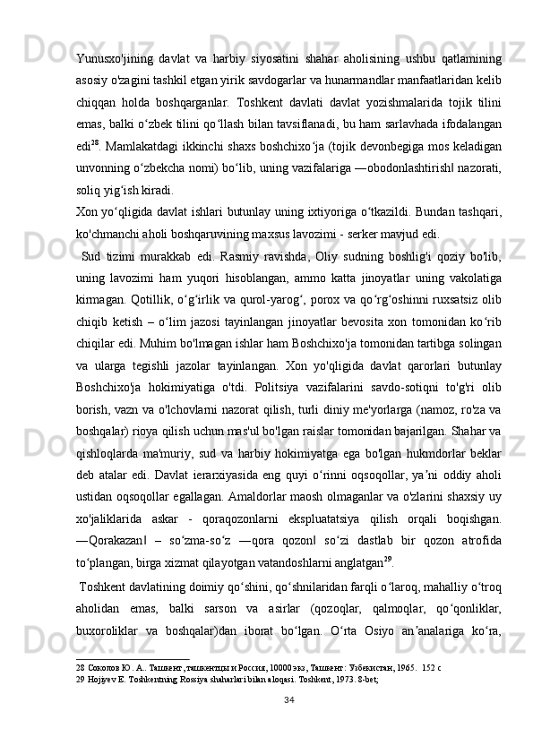 Yunusxo'jining   davlat   va   harbiy   siyosatini   shahar   aholisining   ushbu   qatlamining
asosiy o'zagini tashkil etgan yirik savdogarlar va hunarmandlar manfaatlaridan kelib
chiqqan   holda   boshqarganlar.   Toshkent   davlati   davlat   yozishmalarida   tojik   tilini
emas, balki o zbek tilini qo llash bilan tavsiflanadi, bu ham sarlavhada ifodalanganʻ ʻ
edi 28
. Mamlakatdagi ikkinchi shaxs boshchixo ja (tojik devonbegiga mos keladigan	
ʻ
unvonning o zbekcha nomi) bo lib, uning vazifalariga ―obodonlashtirish  nazorati,	
ʻ ʻ ‖
soliq yig ish kiradi. 	
ʻ
Xon yo qligida davlat ishlari butunlay uning ixtiyoriga o tkazildi. Bundan tashqari,
ʻ ʻ
ko'chmanchi aholi boshqaruvining maxsus lavozimi - serker mavjud edi. 
  Sud   tizimi   murakkab   edi.   Rasmiy   ravishda,   Oliy   sudning   boshlig'i   qoziy   bo'lib,
uning   lavozimi   ham   yuqori   hisoblangan,   ammo   katta   jinoyatlar   uning   vakolatiga
kirmagan.  Qotillik, o g irlik va qurol-yarog , porox va qo rg oshinni  ruxsatsiz  olib	
ʻ ʻ ʻ ʻ ʻ
chiqib   ketish   –   o lim   jazosi   tayinlangan   jinoyatlar   bevosita   xon   tomonidan   ko rib	
ʻ ʻ
chiqilar edi. Muhim bo'lmagan ishlar ham Boshchixo'ja tomonidan tartibga solingan
va   ularga   tegishli   jazolar   tayinlangan.   Xon   yo'qligida   davlat   qarorlari   butunlay
Boshchixo'ja   hokimiyatiga   o'tdi.   Politsiya   vazifalarini   savdo-sotiqni   to'g'ri   olib
borish, vazn va o'lchovlarni nazorat qilish, turli diniy me'yorlarga (namoz, ro'za va
boshqalar) rioya qilish uchun mas'ul bo'lgan raislar tomonidan bajarilgan. Shahar va
qishloqlarda   ma'muriy,   sud   va   harbiy   hokimiyatga   ega   bo'lgan   hukmdorlar   beklar
deb   atalar   edi.   Davlat   ierarxiyasida   eng   quyi   o rinni   oqsoqollar,   ya ni   oddiy   aholi	
ʻ ʼ
ustidan oqsoqollar egallagan. Amaldorlar maosh olmaganlar va o'zlarini shaxsiy uy
xo'jaliklarida   askar   -   qoraqozonlarni   ekspluatatsiya   qilish   orqali   boqishgan.
―Qorakazan   –   so zma-so z   ―qora   qozon   so zi   dastlab   bir   qozon   atrofida	
‖ ʻ ʻ ‖ ʻ
to plangan, birga xizmat qilayotgan vatandoshlarni anglatgan	
ʻ 29
.          
 Toshkent davlatining doimiy qo shini, qo shnilaridan farqli o laroq, mahalliy o troq	
ʻ ʻ ʻ ʻ
aholidan   emas,   balki   sarson   va   asirlar   (qozoqlar,   qalmoqlar,   qo qonliklar,	
ʻ
buxoroliklar   va   boshqalar)dan   iborat   bo lgan.   O rta   Osiyo   an analariga   ko ra,	
ʻ ʻ ʼ ʻ
28  Соколов Ю. А.. Ташкент, ташкентцы и Россия, 10000 экз, Ташкент: Узбекистан, 1965.   152 c 
29  Hojiyev E. Toshkentning Rossiya shaharlari bilan aloqasi. Toshkent, 1973. 8-bet;   
34  
  