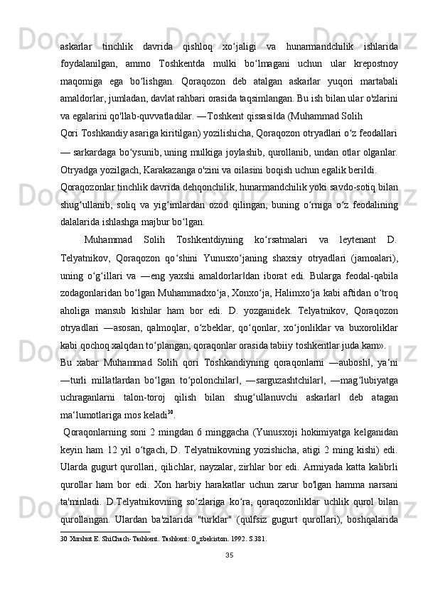 askarlar   tinchlik   davrida   qishloq   xo jaligi   va   hunarmandchilik   ishlaridaʻ
foydalanilgan,   ammo   Toshkentda   mulki   bo lmagani   uchun   ular   krepostnoy	
ʻ
maqomiga   ega   bo lishgan.   Qoraqozon   deb   atalgan   askarlar   yuqori   martabali	
ʻ
amaldorlar, jumladan, davlat rahbari orasida taqsimlangan. Bu ish bilan ular o'zlarini
va egalarini qo'llab-quvvatladilar. ―Toshkent qissasi da (Muhammad Solih 	
‖
Qori Toshkandiy asariga kiritilgan) yozilishicha, Qoraqozon otryadlari o z feodallari	
ʻ
— sarkardaga bo ysunib, uning mulkiga joylashib, qurollanib, undan otlar olganlar.	
ʻ
Otryadga yozilgach, Karakazanga o'zini va oilasini boqish uchun egalik berildi. 
Qoraqozonlar tinchlik davrida dehqonchilik, hunarmandchilik yoki savdo-sotiq bilan
shug ullanib,   soliq   va   yig imlardan   ozod   qilingan,   buning   o rniga   o z   feodalining	
ʻ ʻ ʻ ʻ
dalalarida ishlashga majbur bo lgan.     	
ʻ
  Muhammad  Solih  Toshkentdiyning  ko rsatmalari 	
ʻ va  leytenant  D. 
Telyatnikov,   Qoraqozon   qo shini   Yunusxo janing   shaxsiy   otryadlari   (jamoalari),	
ʻ ʻ
uning   o g illari   va   ―eng   yaxshi   amaldorlar dan   iborat   edi.   Bularga   feodal-qabila	
ʻ ʻ ‖
zodagonlaridan bo lgan Muhammadxo ja, Xonxo ja, Halimxo ja kabi aftidan o troq	
ʻ ʻ ʻ ʻ ʻ
aholiga   mansub   kishilar   ham   bor   edi.   D.   yozganidek.   Telyatnikov,   Qoraqozon
otryadlari   ―asosan,   qalmoqlar,   o zbeklar,   qo qonlar,   xo jonliklar   va   buxoroliklar	
ʻ ʻ ʻ
kabi qochoq xalqdan to plangan; qoraqonlar orasida tabiiy toshkentlar juda kam». 	
ʻ
Bu   xabar   Muhammad   Solih   qori   Toshkandiyning   qoraqonlarni   ―aubosh ,   ya‘ni	
‖
―turli   millatlardan   bo lgan   to polonchilar ,   ―sarguzashtchilar ,   ―mag lubiyatga	
ʻ ʻ ‖ ‖ ʻ
uchraganlarni   talon-toroj   qilish   bilan   shug ullanuvchi   askarlar   deb   atagan	
ʻ ‖
ma‘lumotlariga mos keladi 30
.       
  Qoraqonlarning  soni   2  mingdan   6  minggacha   (Yunusxoji   hokimiyatga  kelganidan
keyin   ham   12   yil   o tgach,   D.   Telyatnikovning   yozishicha,   atigi   2   ming   kishi)   edi.	
ʻ
Ularda gugurt qurollari, qilichlar, nayzalar, zirhlar bor edi. Armiyada katta kalibrli
qurollar   ham   bor   edi.   Xon   harbiy   harakatlar   uchun   zarur   bo'lgan   hamma   narsani
ta'minladi.   D.Telyatnikovning   so zlariga   ko ra,   qoraqozonliklar   uchlik   qurol   bilan	
ʻ ʻ
qurollangan.   Ulardan   ba'zilarida   "turklar"   (qulfsiz   gugurt   qurollari),   boshqalarida
30  Xurshut E. ShiChach-Tashkent. Tashkent: O‗zbekiston. 1992. S.381. 
35  
  