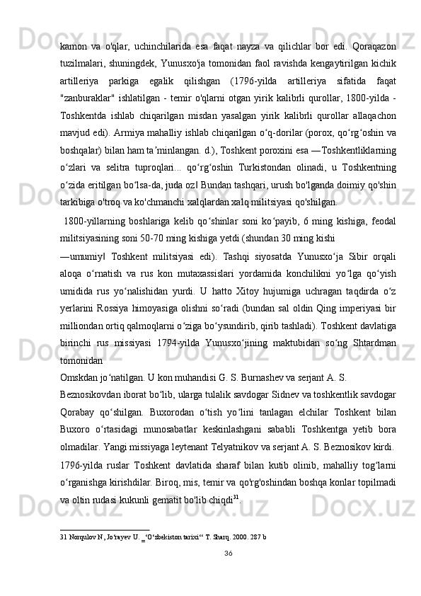 kamon   va   o'qlar,   uchinchilarida   esa   faqat   nayza   va   qilichlar   bor   edi.   Qoraqazon
tuzilmalari,  shuningdek,   Yunusxo'ja   tomonidan  faol  ravishda   kengaytirilgan   kichik
artilleriya   parkiga   egalik   qilishgan   (1796-yilda   artilleriya   sifatida   faqat
"zanburaklar"   ishlatilgan   -   temir   o'qlarni   otgan   yirik   kalibrli   qurollar,   1800-yilda   -
Toshkentda   ishlab   chiqarilgan   misdan   yasalgan   yirik   kalibrli   qurollar   allaqachon
mavjud edi). Armiya mahalliy ishlab chiqarilgan o q-dorilar (porox, qo rg oshin vaʻ ʻ ʻ
boshqalar) bilan ham ta minlangan. d.), Toshkent poroxini esa ―Toshkentliklarning	
ʼ
o zlari   va   selitra   tuproqlari...   qo rg oshin   Turkistondan   olinadi,   u   Toshkentning	
ʻ ʻ ʻ
o zida eritilgan bo lsa-da, juda oz  Bundan tashqari, urush bo'lganda doimiy qo'shin
ʻ ʻ ‖
tarkibiga o'troq va ko'chmanchi xalqlardan xalq militsiyasi qo'shilgan.           
  1800-yillarning   boshlariga   kelib   qo shinlar   soni   ko payib,   6   ming   kishiga,   feodal	
ʻ ʻ
militsiyasining soni 50-70 ming kishiga yetdi (shundan 30 ming kishi 
―umumiy   Toshkent   militsiyasi   edi).   Tashqi   siyosatda   Yunusxo ja   Sibir   orqali	
‖ ʻ
aloqa   o rnatish   va   rus   kon   mutaxassislari   yordamida   konchilikni   yo lga   qo yish	
ʻ ʻ ʻ
umidida   rus   yo nalishidan   yurdi.   U   hatto   Xitoy   hujumiga   uchragan   taqdirda   o z	
ʻ ʻ
yerlarini  Rossiya  himoyasiga  olishni  so radi  (bundan sal  oldin Qing imperiyasi  bir	
ʻ
milliondan ortiq qalmoqlarni o ziga bo ysundirib, qirib tashladi). Toshkent davlatiga	
ʻ ʻ
birinchi   rus   missiyasi   1794-yilda   Yunusxo jining   maktubidan   so ng   Shtardman	
ʻ ʻ
tomonidan 
Omskdan jo natilgan. U kon muhandisi G. S. Burnashev va serjant A. S. 	
ʻ
Beznosikovdan iborat bo lib, ularga tulalik savdogar Sidnev va toshkentlik savdogar	
ʻ
Qorabay   qo shilgan.   Buxorodan   o tish   yo lini   tanlagan   elchilar   Toshkent   bilan	
ʻ ʻ ʻ
Buxoro   o rtasidagi   munosabatlar   keskinlashgani   sababli   Toshkentga   yetib   bora	
ʻ
olmadilar. Yangi missiyaga leytenant Telyatnikov va serjant A. S. Beznosikov kirdi.
1796-yilda   ruslar   Toshkent   davlatida   sharaf   bilan   kutib   olinib,   mahalliy   tog larni	
ʻ
o rganishga kirishdilar. Biroq, mis, temir va qo'rg'oshindan boshqa konlar topilmadi	
ʻ
va oltin rudasi kukunli gematit bo'lib chiqdi 31
.     
31  Norqulov N, Jo‘rayev U. ‗‘O‘zbekiston tarixi‘‘ T. Sharq. 2000. 287 b 
36