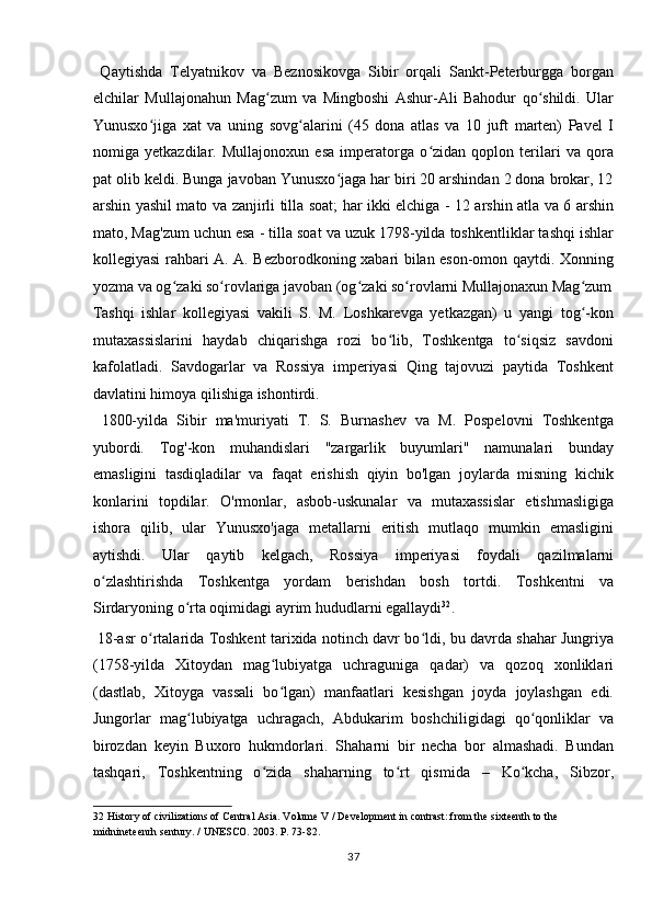   Qaytishda   Telyatnikov   va   Beznosikovga   Sibir   orqali   Sankt-Peterburgga   borgan
elchilar   Mullajonahun   Mag zum   va   Mingboshi   Ashur-Ali   Bahodur   qo shildi.   Ularʻ ʻ
Yunusxo jiga   xat   va   uning   sovg alarini   (45   dona   atlas   va   10   juft   marten)   Pavel   I	
ʻ ʻ
nomiga   yetkazdilar.   Mullajonoxun   esa   imperatorga   o zidan   qoplon   terilari   va   qora	
ʻ
pat olib keldi. Bunga javoban Yunusxo jaga har biri 20 arshindan 2 dona brokar, 12	
ʻ
arshin yashil mato va zanjirli tilla soat; har ikki elchiga - 12 arshin atla va 6 arshin
mato, Mag'zum uchun esa - tilla soat va uzuk 1798-yilda toshkentliklar tashqi ishlar
kollegiyasi rahbari A. A. Bezborodkoning xabari bilan eson-omon qaytdi. Xonning
yozma va og zaki so rovlariga javoban (og zaki so rovlarni Mullajonaxun Mag zum	
ʻ ʻ ʻ ʻ ʻ
Tashqi   ishlar   kollegiyasi   vakili   S.   M.   Loshkarevga   yetkazgan)   u   yangi   tog -kon	
ʻ
mutaxassislarini   haydab   chiqarishga   rozi   bo lib,   Toshkentga   to siqsiz   savdoni	
ʻ ʻ
kafolatladi.   Savdogarlar   va   Rossiya   imperiyasi   Qing   tajovuzi   paytida   Toshkent
davlatini himoya qilishiga ishontirdi.       
  1800-yilda   Sibir   ma'muriyati   T.   S.   Burnashev   va   M.   Pospelovni   Toshkentga
yubordi.   Tog'-kon   muhandislari   "zargarlik   buyumlari"   namunalari   bunday
emasligini   tasdiqladilar   va   faqat   erishish   qiyin   bo'lgan   joylarda   misning   kichik
konlarini   topdilar.   O'rmonlar,   asbob-uskunalar   va   mutaxassislar   etishmasligiga
ishora   qilib,   ular   Yunusxo'jaga   metallarni   eritish   mutlaqo   mumkin   emasligini
aytishdi.   Ular   qaytib   kelgach,   Rossiya   imperiyasi   foydali   qazilmalarni
o zlashtirishda   Toshkentga   yordam   berishdan   bosh   tortdi.   Toshkentni   va	
ʻ
Sirdaryoning o rta oqimidagi ayrim hududlarni egallaydi	
ʻ 32
.   
  18-asr o rtalarida Toshkent tarixida notinch davr bo ldi, bu davrda shahar Jungriya	
ʻ ʻ
(1758-yilda   Xitoydan   mag lubiyatga   uchraguniga   qadar)   va   qozoq   xonliklari	
ʻ
(dastlab,   Xitoyga   vassali   bo lgan)   manfaatlari   kesishgan   joyda   joylashgan   edi.
ʻ
Jungorlar   mag lubiyatga   uchragach,   Abdukarim   boshchiligidagi   qo qonliklar   va	
ʻ ʻ
birozdan   keyin   Buxoro   hukmdorlari.   Shaharni   bir   necha   bor   almashadi.   Bundan
tashqari,   Toshkentning   o zida   shaharning   to rt   qismida   –   Ko kcha,   Sibzor,	
ʻ ʻ ʻ
32  History of civilizations of Central Asia. Volume V / Development in contrast: from the sixteenth to the 
midnineteenrh sentury. / UNESCO.  2003. P. 73-82. 
37  
  