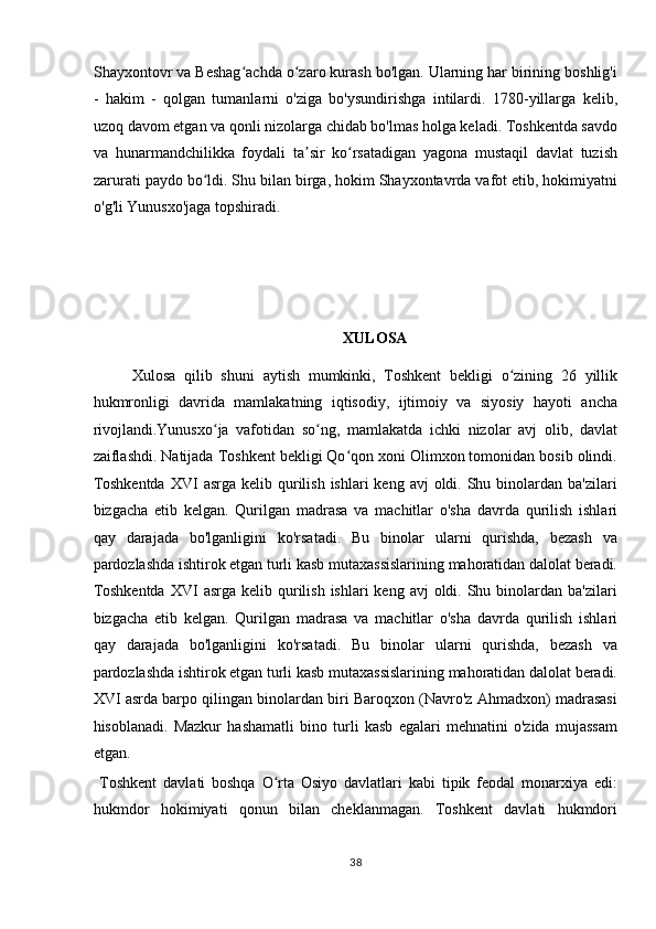 Shayxontovr va Beshag achda o zaro kurash bo'lgan. Ularning har birining boshlig'iʻ ʻ
-   hakim   -   qolgan   tumanlarni   o'ziga   bo'ysundirishga   intilardi.   1780-yillarga   kelib,
uzoq davom etgan va qonli nizolarga chidab bo'lmas holga keladi. Toshkentda savdo
va   hunarmandchilikka   foydali   ta sir   ko rsatadigan   yagona   mustaqil   davlat   tuzish	
ʼ ʻ
zarurati paydo bo ldi. Shu bilan birga, hokim Shayxontavrda vafot etib, hokimiyatni	
ʻ
o'g'li Yunusxo'jaga topshiradi. 
 
 
 
XULOSA 
Xulosa   qilib   shuni   aytish   mumkinki,   Toshkent   bekligi   o zining   26   yillik	
ʻ
hukmronligi   davrida   mamlakatning   iqtisodiy,   ijtimoiy   va   siyosiy   hayoti   ancha
rivojlandi.Yunusxo ja   vafotidan   so ng,   mamlakatda   ichki   nizolar   avj   olib,   davlat	
ʻ ʻ
zaiflashdi. Natijada Toshkent bekligi Qo qon xoni Olimxon tomonidan bosib olindi.	
ʻ
Toshkentda   XVI   asrga  kelib qurilish  ishlari  keng  avj  oldi.  Shu  binolardan ba'zilari
bizgacha   etib   kelgan.   Qurilgan   madrasa   va   machitlar   o'sha   davrda   qurilish   ishlari
qay   darajada   bo'lganligini   ko'rsatadi.   Bu   binolar   ularni   qurishda,   bezash   va
pardozlashda ishtirok etgan turli kasb mutaxassislarining mahoratidan dalolat beradi.
Toshkentda   XVI   asrga  kelib qurilish  ishlari  keng  avj  oldi.  Shu  binolardan ba'zilari
bizgacha   etib   kelgan.   Qurilgan   madrasa   va   machitlar   o'sha   davrda   qurilish   ishlari
qay   darajada   bo'lganligini   ko'rsatadi.   Bu   binolar   ularni   qurishda,   bezash   va
pardozlashda ishtirok etgan turli kasb mutaxassislarining mahoratidan dalolat beradi.
XVI asrda barpo qilingan binolardan biri Baroqxon (Navro'z Ahmadxon) madrasasi
hisoblanadi.   Mazkur   hashamatli   bino   turli   kasb   egalari   mehnatini   o'zida   mujassam
etgan.           
  Toshkent   davlati   boshqa   O rta   Osiyo   davlatlari   kabi   tipik   feodal   monarxiya   edi:	
ʻ
hukmdor   hokimiyati   qonun   bilan   cheklanmagan.   Toshkent   davlati   hukmdori
38  
  