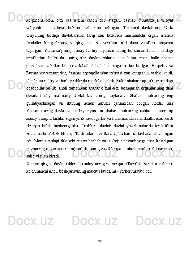 ko pincha   xon,   o zi   esa   o zini   eshon   deb   atagan,   dastlab   Yunusxo ja   viloyatʻ ʻ ʻ ʻ
valiyahti   –   ―viloyat   hokimi   deb   e lon   qilingan.   Toshkent   davlatining   O rta	
‖ ʼ ʻ
Osiyoning   boshqa   davlatlaridan   farqi   xon   huzurida   maslahatchi   organ   sifatida
feodallar   kengashining   yo qligi   edi.   Bu   vazifani   to rt   daxa   vakillari   kengashi	
ʻ ʻ
bajargan.   Yunusxo jining   asosiy   harbiy   tayanchi   uning   ko chmanchilar   orasidagi	
ʻ ʻ
tarafdorlari   bo lsa-da,   uning   o zi   davlat   ishlarini   ular   bilan   emas,   balki   shahar	
ʻ ʻ
posyolkasi  vakillari bilan maslahatlashib,  hal qilishga majbur bo lgan. Pospelov va	
ʻ
Burnashev yozganidek, "shahar oqsoqollaridan to'rttasi xon kengashini tashkil qildi,
ular bilan milliy va harbiy ishlarda maslahatlashdi. Bular shaharning to rt qismidagi	
ʻ
oqsoqollar bo lib, aholi tomonidan shahar o zini-o zi boshqarish organlarining dahi	
ʻ ʻ ʻ
(kvartal)   oliy   ma muriy   davlat   lavozimiga   saylanadi.   Shahar   aholisining   eng	
ʼ
gullabyashnagan   va   shuning   uchun   nufuzli   qatlamidan   bo'lgan   holda,   ular
Yunusxo'jining   davlat   va   harbiy   siyosatini   shahar   aholisining   ushbu   qatlamining
asosiy o'zagini tashkil etgan yirik savdogarlar va hunarmandlar manfaatlaridan kelib
chiqqan   holda   boshqarganlar.   Toshkent   davlati   davlat   yozishmalarida   tojik   tilini
emas, balki o zbek tilini qo llash bilan tavsiflanadi, bu ham sarlavhada ifodalangan	
ʻ ʻ
edi.   Mamlakatdagi   ikkinchi   shaxs   boshchixo ja   (tojik   devonbegiga   mos   keladigan	
ʻ
unvonning o zbekcha nomi) bo lib, uning vazifalariga ―obodonlashtirish  nazorati,	
ʻ ʻ ‖
soliq yig ish kiradi. 	
ʻ
Xon yo qligida davlat ishlari butunlay uning ixtiyoriga o tkazildi. Bundan tashqari,
ʻ ʻ
ko'chmanchi aholi boshqaruvining maxsus lavozimi - serker mavjud edi.  
 
 
 
 
 
39