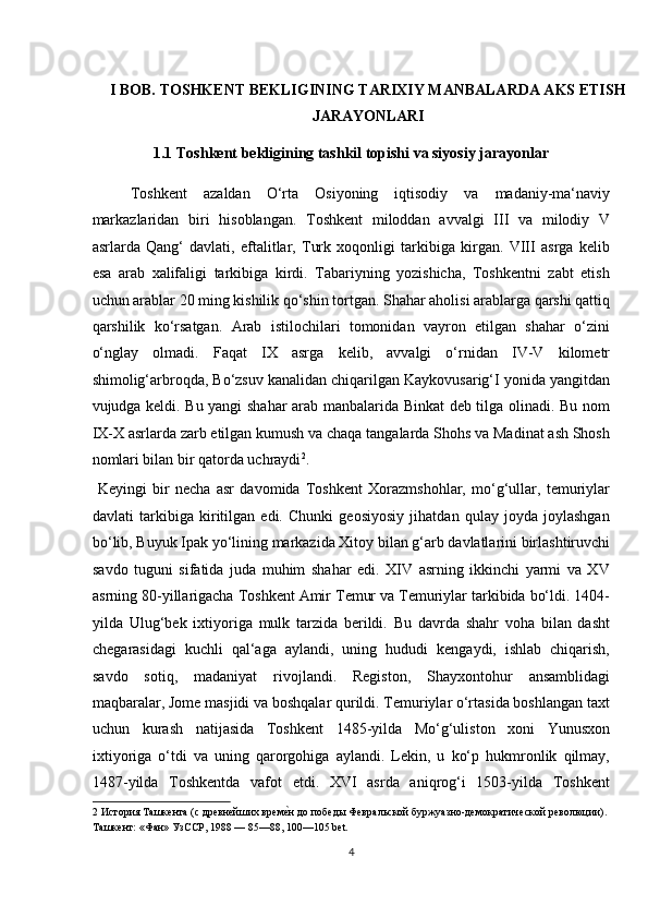  
I BOB. TOSHKENT BEKLIGINING TARIXIY MANBALARDA AKS ETISH
JARAYONLARI 
1.1   Toshkent bekligining tashkil topishi va siyosiy jarayonlar  
Toshkent   azaldan   O‘rta   Osiyoning   iqtisodiy   va   madaniy-ma‘naviy
markazlaridan   biri   hisoblangan.   Toshkent   miloddan   avvalgi   III   va   milodiy   V
asrlarda   Qang‘   davlati,   eftalitlar,   Turk   xoqonligi   tarkibiga   kirgan.   VIII   asrga   kelib
esa   arab   xalifaligi   tarkibiga   kirdi.   Tabariyning   yozishicha,   Toshkentni   zabt   etish
uchun arablar 20 ming kishilik qo‘shin tortgan. Shahar aholisi arablarga qarshi qattiq
qarshilik   ko‘rsatgan.   Arab   istilochilari   tomonidan   vayron   etilgan   shahar   o‘zini
o‘nglay   olmadi.   Faqat   IX   asrga   kelib,   avvalgi   o‘rnidan   IV-V   kilometr
shimolig‘arbroqda, Bo‘zsuv kanalidan chiqarilgan Kaykovusarig‘I yonida yangitdan
vujudga keldi. Bu yangi shahar arab manbalarida Binkat deb tilga olinadi. Bu nom
IX-X asrlarda zarb etilgan kumush va chaqa tangalarda Shohs va Madinat ash Shosh
nomlari bilan bir qatorda uchraydi 2
.        
  Keyingi   bir   necha   asr   davomida   Toshkent   Xorazmshohlar,   mo‘g‘ullar,   temuriylar
davlati   tarkibiga   kiritilgan   edi.   Chunki   geosiyosiy   jihatdan   qulay   joyda   joylashgan
bo‘lib, Buyuk Ipak yo‘lining markazida Xitoy bilan g‘arb davlatlarini birlashtiruvchi
savdo   tuguni   sifatida   juda   muhim   shahar   edi.   XIV   asrning   ikkinchi   yarmi   va   XV
asrning 80-yillarigacha Toshkent Amir Temur va Temuriylar tarkibida bo‘ldi. 1404-
yilda   Ulug‘bek   ixtiyoriga   mulk   tarzida   berildi.   Bu   davrda   shahr   voha   bilan   dasht
chegarasidagi   kuchli   qal‘aga   aylandi,   uning   hududi   kengaydi,   ishlab   chiqarish,
savdo   sotiq,   madaniyat   rivojlandi.   Registon,   Shayxontohur   ansamblidagi
maqbaralar, Jome masjidi va boshqalar qurildi. Temuriylar o‘rtasida boshlangan taxt
uchun   kurash   natijasida   Toshkent   1485-yilda   Mo‘g‘uliston   xoni   Yunusxon
ixtiyoriga   o‘tdi   va   uning   qarorgohiga   aylandi.   Lekin,   u   ko‘p   hukmronlik   qilmay,
1487-yilda   Toshkentda   vafot   etdi.   XVI   asrda   aniqrog‘i   1503-yilda   Toshkent
2  История Ташкента (с древнейших времеTн до победы Февральской буржуазно-демократической революции). 
Ташкент: «Фан» УзССР, 1988 — 85—88, 100—105 bet. 
4  
  