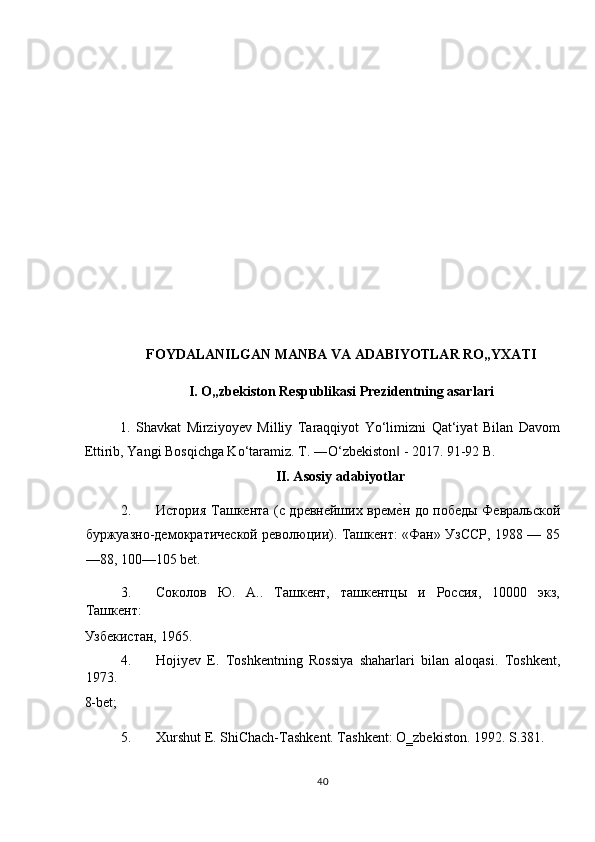  
 
 
 
 
 
 
 
 
FOYDALANILGAN MANBA VA ADABIYOTLAR RO„YXATI 
I. O„zbekiston Respublikasi Prezidentning asarlari 
1.   Shavkat   Mirziyoyev   Milliy   Taraqqiyot   Yo‘limizni   Qat‘iyat   Bilan   Davom
Ettirib, Yangi Bosqichga Ko‘taramiz.  T. ―O‘zbekiston  - 2017. 91-92 B. ‖
II. Asosiy adabiyotlar 
2. История Ташкента (с древнейших врем
еTн до победы Февральской
буржуазно-демократической революции). Ташкент: «Фан» УзССР, 1988 — 85
—88, 100—105 bet. 
3. Соколов   Ю.   А..   Ташкент,   ташкентцы   и   Россия,   10000   экз,
Ташкент: 
Узбекистан, 1965.                   
4. Hojiyev   E.   Toshkentning   Rossiya   shaharlari   bilan   aloqasi.   Toshkent,
1973. 
8-bet;   
5. Xurshut E. ShiChach-Tashkent. Tashkent: O‗zbekiston.  1992. S.381.  
40  
  