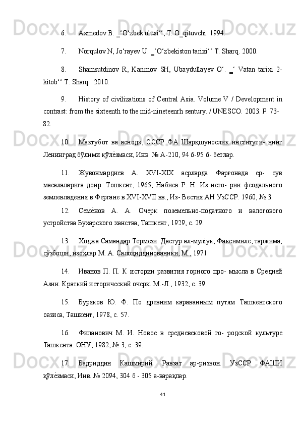 6. Axmedov B. ‗‘O‘zbek ulusi‘‘, T. O‗qituvchi. 1994. 
7. Norqulov N, Jo‘rayev U. ‗‘O‘zbekiston tarixi‘‘ T. Sharq.  2000. 
8. Shamsutdinov   R,   Karimov   SH,   Ubaydullayev   O‘.   ‗‘   Vatan   tarixi   2-
kitob‘‘ T. Sharq.   2010.   
9. History   of   civilizations   of   Central   Asia.   Volume   V   /   Development   in
contrast: from the sixteenth to the mid-nineteenrh sentury. / UNESCO.  2003. P. 73-
82. 
10. Мактубот   ва   аснод»,   СССР   ФА   Шарқшунослик   институти-   нинг
Ленинград бўлими қўлеTзмаси, Инв. № А-210, 94 6-95 6- бетлар. 
11. Жувонмардиев   А.   XVI-XIX   асрларда   Фарғонада   ер-   сув
масалаларига   доир.   Тошкент,   1965;   Набиев   Р.   Н.   Из   исто-   рии   феодального
землевладения в Фергане в XVI-XVII вв., Из- Вестия АН УзССР. 1960, № 3. 
12. Сем	
еTнов   А.   А.   Очерк   поземельно-податного   и   валогового
устройства Бухарского ханства, Ташкент, 1929, с. 29. 
13. Ходжа Самандар Термези. Дастур ал-муліук, Факсимиле, таржима,
сўзбоши, изоҳлар М. А. Салоҳиддинованики, Μ., 1971. 
14. Иванов   П.   П.   К   истории   развития   горного   про-   мысла   в   Средней
Азии. Краткий исторический очерк. М.-Л., 1932, с. 39.  
15. Буряков   Ю.   Ф.   По   древним   караванным   путям   Ташкентского
оазиса, Ташкент, 1978, с. 57. 
16. Филанович   М.   И.   Новое   в   средневековой   го-   родской   культуре
Ташкента. ОНУ, 1982, № 3, с. 39. 
17. Бадриддин   Кашмирий.   Равзат   ар-ризвон.   УзССР   ФАШИ
қўл	
еTзмаси, Инв. № 2094, 304 б - 305 а-варақлар. 
41  
  