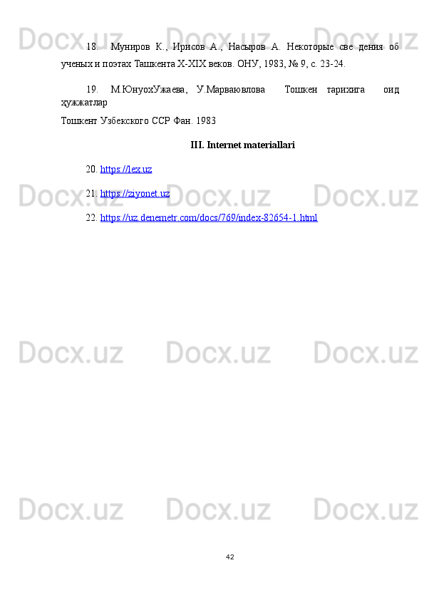 18. Муниров   К.,   Ирисов   А.,   Насыров   А.   Некоторые   све   дения   об
ученых и поэтах Ташкента Х-ХІХ веков. ОНУ, 1983, № 9, с. 23-24. 
19. М.ЮнуохУжаева,   У.Марваювлова     Тошкен   тарихига     оид
ҳужжатлар 
Тошкент   Узбекского   ССР   Фан . 1983 
III. Internet materiallari 
20. https    ://    lex    .   uz     
21. https:    //    ziyonet    .   uz     
22. https    ://    uz    .   denemetr    .   com    /   docs    /769/    index    -   82654    -   1.    html       
42  
  