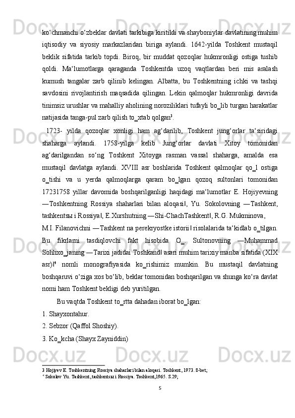 ko‘chmanchi o‘zbeklar davlati tarkibiga kiritildi va shayboniylar davlatining muhim
iqtisodiy   va   siyosiy   markazlaridan   biriga   aylandi.   1642-yilda   Toshkent   mustaqil
beklik   sifatida   tarkib   topdi.   Biroq,   bir   muddat   qozoqlar   hukmronligi   ostiga   tushib
qoldi.   Ma‘lumotlarga   qaraganda   Toshkentda   uzoq   vaqtlardan   beri   mis   aralash
kumush   tangalar   zarb   qilinib   kelingan.   Albatta,   bu   Toshkentning   ichki   va   tashqi
savdosini   rivojlantirish   maqsadida   qilingan.   Lekin   qalmoqlar   hukmronligi   davrida
tinimsiz urushlar va mahalliy aholining noroziliklari tufayli bo‗lib turgan harakatlar
natijasida tanga-pul zarb qilish to‗xtab qolgan 3
.      
  1723-   yilda   qozoqlar   xonligi   ham   ag‘darilib,   Toshkent   jung‘orlar   ta‘siridagi
shaharga   aylandi.   1758-yilga   kelib   Jung‘orlar   davlati   Xitoy   tomonidan
ag‘darilgandan   so‘ng   Toshkent   Xitoyga   rasman   vassal   shaharga,   amalda   esa
mustaqil   davlatga   aylandi.   XVIII   asr   boshlarida   Toshkent   qalmoqlar   qo‗l   ostiga
o‗tishi   va   u   yerda   qalmoqlarga   qaram   bo‗lgan   qozoq   sultonlari   tomonidan
17231758   yillar   davomida   boshqarilganligi   haqidagi   ma‘lumotlar   E.   Hojiyevning
―Toshkentning   Rossiya   shaharlari   bilan   aloqasi ,   Yu.   Sokolovning   ―Tashkent,‖
tashkents ы  i Rossiya , E.Xurshutning ―Shi-ChachTashkent , R.G. Mukminova, 	
‖ ‖
M.I. Filanovichni ―Tashkent na perekryostke istorii  risolalarida ta‘kidlab o‗tilgan.	
‖
Bu   fikrlarni   tasdiqlovchi   fakt   hisobida   O‗.   Sultonovning   ―Muhammad
Solihxo‗janing ―Tarixi jadidai Toshkand  asari muhim tarixiy manba sifatida (XIX	
‖
asr)	
‖ 4
  nomli   monografiyasida   ko‗rishimiz   mumkin.   Bu   mustaqil   davlatning
boshqaruvi o‘ziga xos bo‘lib, beklar tomonidan boshqarilgan va shunga ko‘ra davlat
nomi ham Toshkent bekligi deb yuritilgan.       
  Bu vaqtda Toshkent to‗rtta dahadan iborat bo‗lgan:        
1. Shayxontahur.                   
2. Sebzor (Qaffol Shoshiy).                
3. Ko‗kcha (Shayx Zayniddin)               
3  Hojiyev E. Toshkentning Rossiya shaharlari bilan aloqasi.  Toshkent, 1973. 8-bet; 
4
 Sokolov Yu. Tashkent, tashkents ы  i Rossiya. Toshkent,1965. S.29; 
5  
  