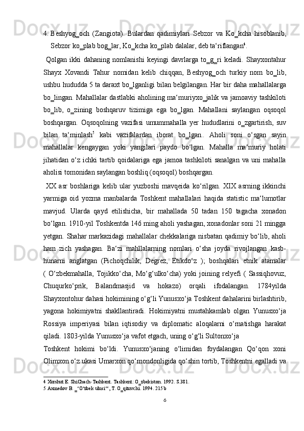 4. Beshyog‗och   (Zangiota).   Bulardan   qadimiylari   Sebzor   va   Ko‗kcha   hisoblanib,
Sebzor ko‗plab bog‗lar, Ko‗kcha ko‗plab dalalar, deb ta‘riflangan 4
.
  Qolgan   ikki   dahaning   nomlanishi   keyingi   davrlarga   to‗g‗ri   keladi.   Shayxontahur
Shayx   Xovandi   Tahur   nomidan   kelib   chiqqan,   Beshyog‗och   turkiy   nom   bo‗lib,
ushbu hududda 5 ta daraxt bo‗lganligi bilan belgilangan. Har bir daha mahallalarga
bo‗lingan. Mahallalar  dastlabki  aholining ma‘muriyxo‗jalik va jamoaviy tashkiloti
bo‗lib,   o‗zining   boshqaruv   tizimiga   ega   bo‗lgan.   Mahallani   saylangan   oqsoqol
boshqargan.   Oqsoqolning   vazifasi   umummahalla   yer   hududlarini   o‗zgartirish,   suv
bilan   ta‘minlash 5
  kabi   vazifalardan   iborat   bo‗lgan..   Aholi   soni   o‘sgan   sayin
mahallalar   kengaygan   yoki   yangilari   paydo   bo‘lgan.   Mahalla   ma‘muriy   holati
jihatidan   o‘z   ichki   tartib   qoidalariga   ega   jamoa   tashkiloti   sanalgan   va   uni   mahalla
aholisi tomonidan saylangan boshliq (oqsoqol) boshqargan.   
  XX   asr   boshlariga   kelib   ular   yuzboshi   mavqeida   ko‘rilgan.   XIX   asrning   ikkinchi
yarmiga   oid   yozma   manbalarda   Toshkent   mahallalari   haqida   statistic   ma‘lumotlar
mavjud.   Ularda   qayd   etilishicha,   bir   mahallada   50   tadan   150   tagacha   xonadon
bo‘lgan. 1910-yil Toshkentda 146 ming aholi yashagan, xonadonlar soni 21 mingga
yetgan. Shahar markazidagi  mahallalar chekkalariga nisbatan qadimiy bo‘lib, aholi
ham   zich   yashagan.   Ba‘zi   mahllalarning   nomlari   o‘sha   joyda   rivojlangan   kasb-
hunarni   anglatgan   (Pichoqchilik,   Degrez,   Etikdo‘z   );   boshqalari   etnik   atamalar
(   O‘zbekmahalla,   Tojikko‘cha,   Mo‘g‘ulko‘cha)   yoki   joining   relyefi   (   Sassiqhovuz,
Chuqurko‘prik,   Balandmasjid   va   hokazo)   orqali   ifodalangan.   1784yilda
Shayxontohur dahasi hokimining o‘g‘li Yunusxo‘ja Toshkent dahalarini birlashtirib,
yagona   hokimiyatni   shakllantiradi.   Hokimiyatni   mustahkamlab   olgan   Yunusxo‘ja
Rossiya   imperiyasi   bilan   iqtisodiy   va   diplomatic   aloqalarni   o‘rnatishga   harakat
qiladi. 1803-yilda Yunusxo‘ja vafot etgach, uning o‘g‘li Sultonxo‘ja 
Toshkent   hokimi   bo‘ldi.   Yunusxo‘janing   o‘limidan   foydalangan   Qo‘qon   xoni
Olimxon o‘z ukasi Umarxon qo‘mondonligida qo‘shin tortib, Toshkentni egalladi va
4  Xurshut E. ShiChach-Tashkent. Tashkent: O‗zbekiston. 1992. S.381. 
5  Axmedov B. ‗‘O‘zbek ulusi‘‘, T. O‗qituvchi. 1994. 215 b 
6  
  