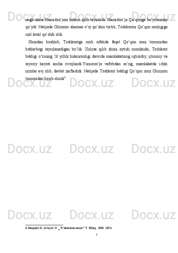 unga ukasi Hamidxo‘jani hokim qilib tayinladi. Hamidxo‘ja Qo‘qonga bo‘ysunmay
qo‘ydi. Natijada Olimxon shaxsan o‘zi qo‘shin tortib, Toshkentni Qo‘qon xonligiga
uzil-kesil qo‘shib oldi.          
  Shundan   boshlab,   Toshkentga   noib   sifatida   faqat   Qo‘qon   xoni   tomonidan
beklarbegi   tayinlanadigan   bo‘ldi.   Xulosa   qilib   shuni   aytish   mumkinki,   Toshkent
bekligi   o zining  26  yillik  hukmronligi  davrida  mamlakatning  iqtisodiy,  ijtimoiy  vaʻ
siyosiy   hayoti   ancha   rivojlandi.Yunusxo ja   vafotidan   so ng,   mamlakatda   ichki	
ʻ ʻ
nizolar avj olib, davlat zaiflashdi. Natijada Toshkent bekligi Qo qon xoni Olimxon	
ʻ
tomonidan bosib olindi 6
. 
 
 
 
 
 
 
 
 
 
 
 
 
 
 
6  Norqulov N, Jo‘rayev U. ‗‘O‘zbekiston tarixi‘‘ T. SHarq.  2000. 189 b 
7  
  