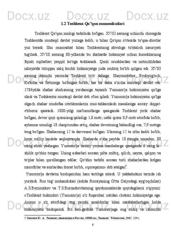  
1.2   Toshkent-Qo qon munosabatlari ‟
Toshkent Qo'qon xonligi tarkibida bo'lgan. XVIII asrning uchinchi choragida
Toshkentda   mustaqil   davlat   yuzaga   kelib,   u   bilan   Qo'qon   o'rtasida   to'qna-shuvlar
yuz   beradi.   Shu   munosabat   bilan   Toshkentning   ahvoliga   to'xtalish   zaruriyati
tug'iladi.   XVIII   asrning   80-yillarida   bu   shaharda   hokimiyat   uchun   kurashlarning
fojiali   oqibatlari   yaqqol   ko'zga   tashlanadi.   Qonli   urushlardan   va   notinchlikdan
nihoyatda   toliqqan   xalq   kuchli   hokimiyatga   juda   muhtoj   bo'lib   qolgan   edi.   XVIII
asrning   ikkinchi   yarmida   Toshkent   to'rt   dahaga:   Shayxontohur,   Beshyog'och,
Ko'kcha   va   Sebzorga   bo'lingan   bo'lib,   har   bir   daha   o'zicha   mustaqil   davlat   edi.
1784yilda   shahar   aholisining   yordamiga   tayanib   Yunusxo'ja   hokimiyatni   qo'lga
oladi va Toshkentni mustaqil davlat deb e'lon qiladi. Yunusxo'ja hokimiyatni qo'lga
olgach   shahar   mudofaa   istehkomlarini   mus-tahkamlash   masalasiga   asosiy   diqqat-
e'tiborni   qaratadi.   1800-yilgi   ma'lumotlarga   qaraganda   Toshkent   yirik   shahar
bo'lgan, devor quyi qismining qalinligi 1,8 metr, ustki qismi 0,9 metr atrofida bo'lib,
aylanma uzunligi 18 chaqirimdan ortiq, shahar devorining balandligi esa, 7,9 metrga
teng bo'lgan. Shaharning 12 ta darvozasi  bo'lgan.  Ularning 12 ta  oltin kaliti  bo'lib,
hozir   milliy   bankda   saqlanmoqda.   Shaharda   o'sha   paytda   10   mingta   xonadon,   80
ming   aholi   yashagan.   Yunusxo'ja   tarixiy   yozma   manbalarga   qaraganda   6   ming   ki-
shilik   qo'shin   tuzgan.   Uning   askarlari   asosan   pilta   miltiq,   qilich,   nayza,   qalqon   va
to'plar   bilan   qurollangan   edilar.   Qo'shin   tarkibi   asosan   turli   shaharlardan   kelgan
musofirlar va asirlardan iborat bo'lib, «qoraqazon» deb atalgan 7
.   
  Yunusxo'ja   davlatni   boshqarishni   ham   tartibga   soladi.   U   yakkahokim   tarzida   ish
yuritadi.   Rus   tog'   muhandislari   (aslida   Rossiyaning   O'rta   Osiyodagi   ayg'oqchilari)
A.S.Beznosikov   va   T.S.Burnashevlarning   qaydnomalarida   quyidagilarni   o'qiymiz:
«Toshkent   hukmdori   (Yunusxo'ja)   o'z   fuqarolari   ustidan   cheksiz   hokimiyatga   ega.
Ammo   u   o'z   atrofidagi   eng   yaxshi   amaldorlar   bilan   maslahatlashgan   holda
hokimiyatni   boshqaradi.   Bu   ken-gashda   Yunusxo'jaga   eng   sodiq   va   ishonchli
7  Соколов Ю. А.. Ташкент, ташкентцы и Россия, 10000 экз, Ташкент: Узбекистан, 1965.  124 c 
8  
  