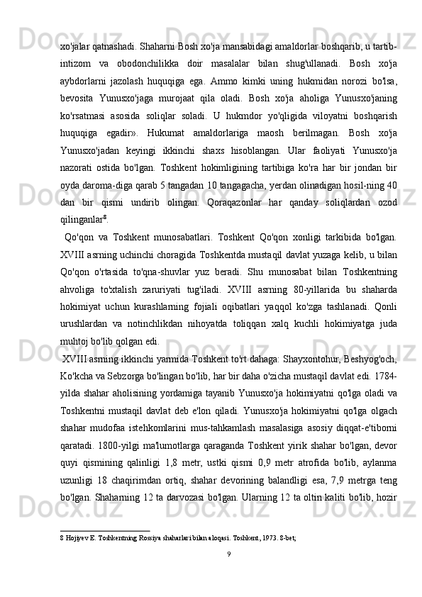 xo'jalar qatnashadi. Shaharni Bosh xo'ja mansabidagi amaldorlar boshqarib, u tartib-
intizom   va   obodonchilikka   doir   masalalar   bilan   shug'ullanadi.   Bosh   xo'ja
aybdorlarni   jazolash   huquqiga   ega.   Ammo   kimki   uning   hukmidan   norozi   bo'lsa,
bevosita   Yunusxo'jaga   murojaat   qila   oladi.   Bosh   xo'ja   aholiga   Yunusxo'janing
ko'rsatmasi   asosida   soliqlar   soladi.   U   hukmdor   yo'qligida   viloyatni   boshqarish
huquqiga   egadir».   Hukumat   amaldorlariga   maosh   berilmagan.   Bosh   xo'ja
Yunusxo'jadan   keyingi   ikkinchi   shaxs   hisoblangan.   Ular   faoliyati   Yunusxo'ja
nazorati   ostida   bo'lgan.   Toshkent   hokimligining   tartibiga   ko'ra   har   bir   jondan   bir
oyda daroma-diga qarab 5 tangadan 10 tangagacha, yerdan olinadigan hosil-ning 40
dan   bir   qismi   undirib   olingan.   Qoraqazonlar   har   qanday   soliqlardan   ozod
qilinganlar 8
.            
  Qo'qon   va   Toshkent   munosabatlari.   Toshkent   Qo'qon   xonligi   tarkibida   bo'lgan.
XVIII asrning uchinchi choragida Toshkentda mustaqil davlat yuzaga kelib, u bilan
Qo'qon   o'rtasida   to'qna-shuvlar   yuz   beradi.   Shu   munosabat   bilan   Toshkentning
ahvoliga   to'xtalish   zaruriyati   tug'iladi.   XVIII   asrning   80-yillarida   bu   shaharda
hokimiyat   uchun   kurashlarning   fojiali   oqibatlari   yaqqol   ko'zga   tashlanadi.   Qonli
urushlardan   va   notinchlikdan   nihoyatda   toliqqan   xalq   kuchli   hokimiyatga   juda
muhtoj bo'lib qolgan edi.         
 XVIII asrning ikkinchi yarmida Toshkent to'rt dahaga: Shayxontohur, Beshyog'och,
Ko'kcha va Sebzorga bo'lingan bo'lib, har bir daha o'zicha mustaqil davlat edi. 1784-
yilda shahar aholisining yordamiga tayanib Yunusxo'ja hokimiyatni qo'lga oladi va
Toshkentni   mustaqil   davlat   deb   e'lon   qiladi.   Yunusxo'ja   hokimiyatni   qo'lga   olgach
shahar   mudofaa   istehkomlarini   mus-tahkamlash   masalasiga   asosiy   diqqat-e'tiborni
qaratadi. 1800-yilgi  ma'lumotlarga qaraganda  Toshkent   yirik  shahar   bo'lgan, devor
quyi   qismining   qalinligi   1,8   metr,   ustki   qismi   0,9   metr   atrofida   bo'lib,   aylanma
uzunligi   18   chaqirimdan   ortiq,   shahar   devorining   balandligi   esa,   7,9   metrga   teng
bo'lgan. Shaharning 12 ta darvozasi bo'lgan. Ularning 12 ta oltin kaliti bo'lib, hozir
8  Hojiyev E. Toshkentning Rossiya shaharlari bilan aloqasi. Toshkent, 1973. 8-bet; 
9  
  