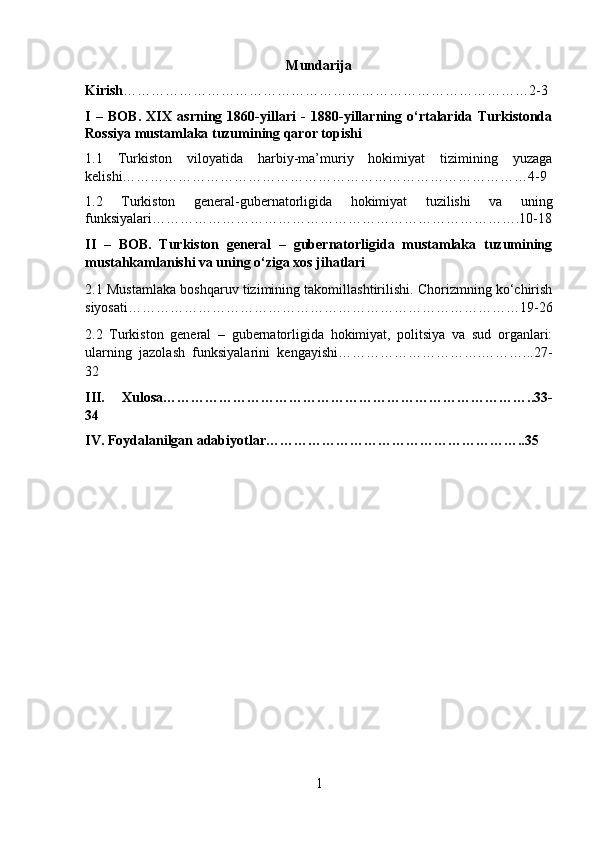 Mundarija
Kirish ……………………………………………………………………………2-3
I   –   BOB.   XIX   asrning   1860-yillari   -   1880-yillarning   o‘rtalarida   Turkistonda
Rossiya mustamlaka tuzumining qaror topishi
1.1   Turkiston   viloyatida   harbiy-ma’muriy   hokimiyat   tizimining   yuzaga
kelishi……………………………………………………………………………4-9
1.2   Turkiston   general-gubernatorligida   hokimiyat   tuzilishi   va   uning
funksiyalari…………………………………………………………………….10-18
II   –   BOB.   Turkiston   general   –   gubernatorligida   mustamlaka   tuzumining
mustahkamlanishi va uning o‘ziga xos jihatlari
2.1 Mustamlaka boshqaruv tizimining takomillashtirilishi. Chorizmning ko‘chirish
siyosati…………………………………………………………………………19-26
2.2   Turkiston   general   –   gubernatorligida   hokimiyat,   politsiya   va   sud   organlari:
ularning   jazolash   funksiyalarini   kengayishi………………………….………...27-
32
III.   Xulosa……………………………………………………………………..33-
34
IV. Foydalanilgan adabiyotlar………………………………………………..35
1 