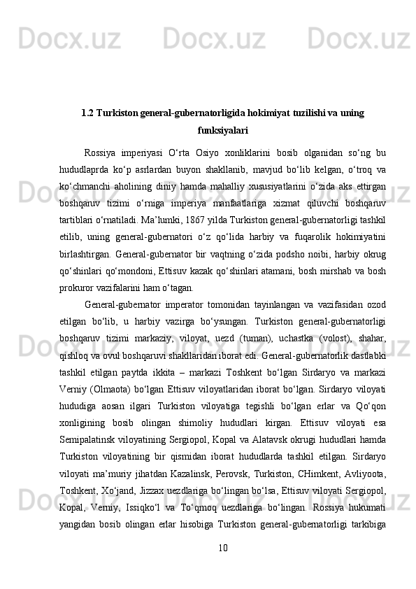 1.2 Turkiston general-gubernatorligida hokimiyat tuzilishi va uning
funksiyalari
Rossiya   imperiyasi   O‘rta   Osiyo   xonliklarini   bosib   olganidan   so‘ng   bu
hududlaprda   ko‘p   asrlardan   buyon   shakllanib,   mavjud   bo‘lib   kelgan,   o‘troq   va
ko‘chmanchi   aholining   diniy   hamda   mahalliy   xususiyatlarini   o‘zida   aks   ettirgan
boshqaruv   tizimi   o‘rniga   imperiya   manfaatlariga   xizmat   qiluvchi   boshqaruv
tartiblari o‘rnatiladi. Ma’lumki, 1867 yilda Turkiston general-gubernatorligi tashkil
etilib,   uning   general-gubernatori   o‘z   qo‘lida   harbiy   va   fuqarolik   hokimiyatini
birlashtirgan.   General-gubernator   bir   vaqtning   o‘zida   podsho   noibi,   harbiy   okrug
qo‘shinlari qo‘mondoni, Ettisuv kazak qo‘shinlari atamani, bosh mirshab va bosh
prokuror vazifalarini ham o‘tagan. 
General-gubernator   imperator   tomonidan   tayinlangan   va   vazifasidan   ozod
etilgan   bo‘lib,   u   harbiy   vazirga   bo‘ysungan.   Turkiston   general-gubernatorligi
boshqaruv   tizimi   markaziy,   viloyat,   uezd   (tuman),   uchastka   (volost),   shahar,
qishloq va ovul boshqaruvi shakllaridan iborat edi. General-gubernatorlik dastlabki
tashkil   etilgan   paytda   ikkita   –   markazi   Toshkent   bo‘lgan   Sirdaryo   va   markazi
Verniy   (Olmaota)   bo‘lgan   Ettisuv   viloyatlaridan   iborat   bo‘lgan.   Sirdaryo   viloyati
hududiga   aosan   ilgari   Turkiston   viloyatiga   tegishli   bo‘lgan   erlar   va   Qo‘qon
xonligining   bosib   olingan   shimoliy   hududlari   kirgan.   Ettisuv   viloyati   esa
Semipalatinsk viloyatining Sergiopol, Kopal va Alatavsk okrugi hududlari hamda
Turkiston   viloyatining   bir   qismidan   iborat   hududlarda   tashkil   etilgan.   Sirdaryo
viloyati   ma’muriy   jihatdan   Kazalinsk,   Perovsk,   Turkiston,   CHimkent,   Avliyoota,
Toshkent, Xo‘jand, Jizzax uezdlariga bo‘lingan bo‘lsa, Ettisuv viloyati Sergiopol,
Kopal,   Verniy,   Issiqko‘l   va   To‘qmoq   uezdlariga   bo‘lingan.   Rossiya   hukumati
yangidan   bosib   olingan   erlar   hisobiga   Turkiston   general-gubernatorligi   tarkibiga
10 