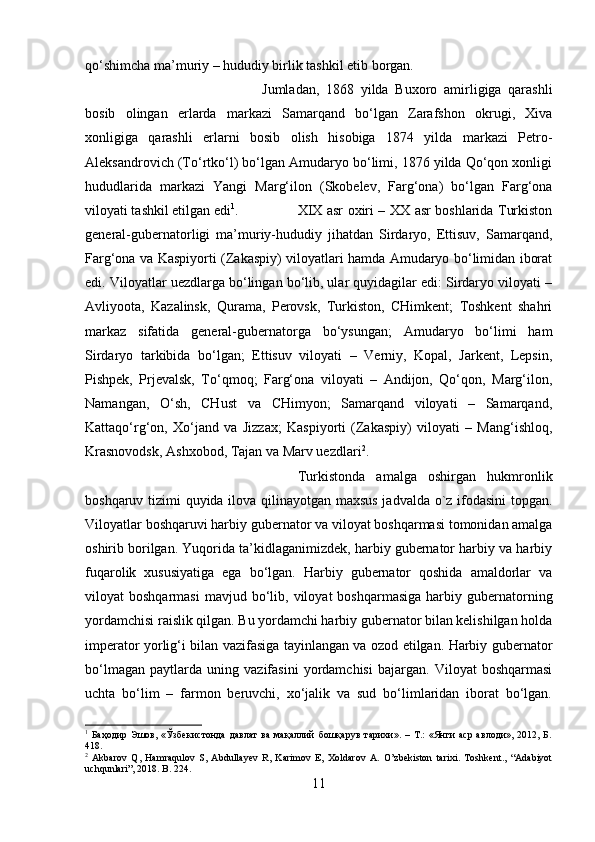 qo‘shimcha ma’muriy – hududiy birlik tashkil etib borgan. 
Jumladan,   1868   yilda   Buxoro   amirligiga   qarashli
bosib   olingan   erlarda   markazi   Samarqand   bo‘lgan   Zarafshon   okrugi,   Xiva
xonligiga   qarashli   erlarni   bosib   olish   hisobiga   1874   yilda   markazi   Petro-
Aleksandrovich (To‘rtko‘l) bo‘lgan Amudaryo bo‘limi, 1876 yilda Qo‘qon xonligi
hududlarida   markazi   Yangi   Marg‘ilon   (Skobelev,   Farg‘ona)   bo‘lgan   Farg‘ona
viloyati tashkil etilgan edi 1
.  XIX asr oxiri – XX asr boshlarida Turkiston
general-gubernatorligi   ma’muriy-hududiy   jihatdan   Sirdaryo,   Ettisuv,   Samarqand,
Farg‘ona va Kaspiyorti (Zakaspiy) viloyatlari hamda Amudaryo bo‘limidan iborat
edi. Viloyatlar uezdlarga bo‘lingan bo‘lib, ular quyidagilar edi: Sirdaryo viloyati –
Avliyoota,   Kazalinsk,   Qurama,   Perovsk,   Turkiston,   CHimkent;   Toshkent   shahri
markaz   sifatida   general-gubernatorga   bo‘ysungan;   Amudaryo   bo‘limi   ham
Sirdaryo   tarkibida   bo‘lgan;   Ettisuv   viloyati   –   Verniy,   Kopal,   Jarkent,   Lepsin,
Pishpek,   Prjevalsk,   To‘qmoq;   Farg‘ona   viloyati   –   Andijon,   Qo‘qon,   Marg‘ilon,
Namangan,   O‘sh,   CHust   va   CHimyon;   Samarqand   viloyati   –   Samarqand,
Kattaqo‘rg‘on,   Xo‘jand   va   Jizzax;   Kaspiyorti   (Zakaspiy)   viloyati   –   Mang‘ishloq,
Krasnovodsk, Ashxobod, Tajan va Marv uezdlari 2
. 
Turkistonda   amalga   oshirgan   hukmronlik
boshqaruv tizimi quyida ilova qilinayotgan maxsus jadvalda o`z ifodasini topgan.
Viloyatlar boshqaruvi harbiy gubernator va viloyat boshqarmasi tomonidan amalga
oshirib borilgan. Yuqorida ta’kidlaganimizdek, harbiy gubernator harbiy va harbiy
fuqarolik   xususiyatiga   ega   bo‘lgan.   Harbiy   gubernator   qoshida   amaldorlar   va
viloyat   boshqarmasi  mavjud  bo‘lib,  viloyat   boshqarmasiga   harbiy  gubernatorning
yordamchisi raislik qilgan. Bu yordamchi harbiy gubernator bilan kelishilgan holda
imperator yorlig‘i bilan vazifasiga tayinlangan va ozod etilgan. Harbiy gubernator
bo‘lmagan   paytlarda   uning   vazifasini   yordamchisi   bajargan.   Viloyat   boshqarmasi
uchta   bo‘lim   –   farmon   beruvchi,   xo‘jalik   va   sud   bo‘limlaridan   iborat   bo‘lgan.
1
  Баҳодир   Эшов,   «Ўзбекистонда   давлат   ва   мақаллий   бошқарув   тарихи».   –   Т.:   «Янги   аср   авлоди»,   2012,   Б.
418.
2
  Akbarov   Q,   Hamraqulov   S,   Abdullayev   R,   Karimov   E,   Xoldarov   A.   O’zbekiston   tarixi.   Toshkent.,   “Adabiyot
uchqunlari”, 2018. B. 224.
11 