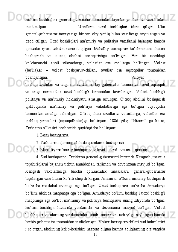 Bo‘lim   boshliqlari   general-gubernator   tomonidan   tayinlangan   hamda   vazifasidan
ozod etilgan.  Uezdlarni   uezd   boshliqlari   idora   qilgan.   Ular
general-gubernator   tavsiyasiga   binoan   oliy   yorliq   bilan   vazifasiga   tayinlangan   va
ozod   etilgan.   Uezd   boshliqlari   ma’muriy   va   politsiya   vazifasini   bajargan   hamda
qonunlar   ijrosi   ustidan   nazorat   qilgan.   Mahalliy   boshqaruv   ko‘chmanchi   aholini
boshqarish   va   o‘troq   aholini   boshqarishga   bo‘lingan.   Har   bir   uezddagi
ko‘chmanchi   aholi   viloyatlarga,   volostlar   esa   ovullarga   bo‘lingan.   Volost
(bo‘lis)lar   –   volost   boshqaruv-chilari,   ovullar   esa   oqsoqollar   tomonidan
boshqarilgan.  Viloyat
boshqaruvchilari   va   unga   nomzodlar   harbiy   gubernator   tomonidan,  ovul   oqsoqoli
va   unga   nomzodlar   uezd   boshlig‘i   tomonidan   tayinlangan.   Volost   boshlig‘i
politsiya   va   ma’muriy   hokimiyatni   amalga   oshirgan.   O‘troq   aholini   boshqarish
qishloqlarda   ma’muriy   va   politsiya   vakolatlariga   ega   bo‘lgan   oqsoqollar
tomonidan   amalga   oshirilgan.   O‘troq   aholi   uezdlarda   volostlarga,   volostlar   esa
qishloq   jamoalari   (oqsaqolliklar)ga   bo‘lingan.   1886   yilgi   “Nizom”   ga   ko‘ra,
Turkiston o‘lkasini boshqarish quyidagicha bo‘lingan: 
1. Bosh boshqarma. 
2. Turli tarmoqlarning alohida qismlarini boshqarish. 
3. Mahalliy ma’muriy boshqaruv: viloyat – uezd –volost – qishloq. 
4. Sud boshqaruvi. Turkiston general-gubernatori huzurida Kengash, maxsus
topshiriqlarni  bajarish uchun  amaldorlar, tarjimon va  devonxona mavjud bo‘lgan.
Kengash   vakolatlariga   barcha   qonunchilik   masalalari,   general-gubernator
topshirgan vazifalarni ko‘rib chiqish kirgan. Ammo u, o‘lkani umumiy boshqarish
bo‘yicha   maslahat   ovoziga   ega   bo‘lgan.   Uezd   boshqaruvi   bo‘yicha   Amudaryo
bo‘limi alohida maqomga ega bo‘lgan. Amudaryo bo‘limi boshlig‘i uezd boshlig‘i
maqomiga ega bo‘lib, ma’muriy va politsiya boshqaruvi uning ixtiyorida bo‘lgan.
Bo‘lim   boshlig‘i   huzurida   yordamchi   va   devonxona   mavjud   bo‘lgan.   Volost
boshliqlari va ularning yordamchilari aholi tomonidan uch yilga saylangan hamda
harbiy gubernator tomonidan tasdiqlangan. Volost boshqaruvchilari sud hukmlarini
ijro etgan, aholining kelib-ketishini nazorat qilgan hamda soliqlarning o‘z vaqtida
12 