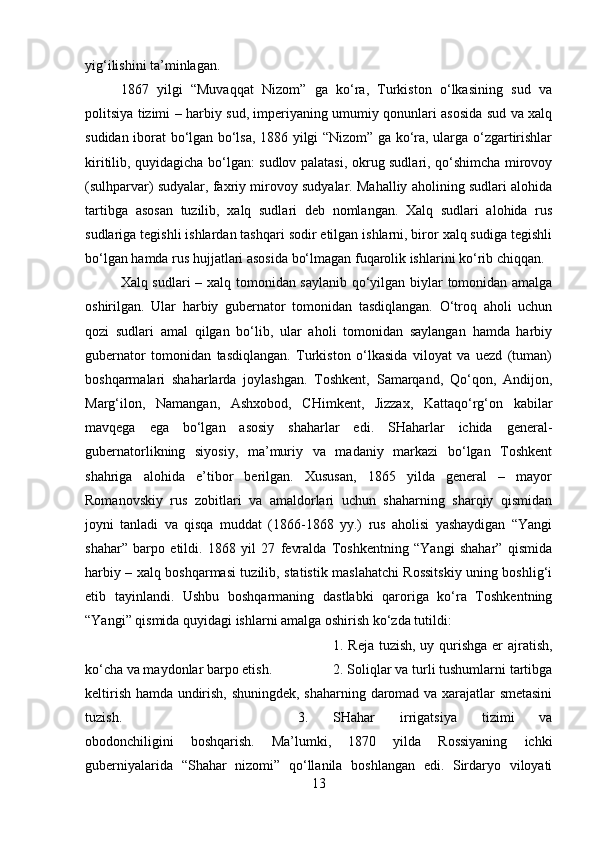 yig‘ilishini ta’minlagan. 
1867   yilgi   “Muvaqqat   Nizom”   ga   ko‘ra,   Turkiston   o‘lkasining   sud   va
politsiya tizimi – harbiy sud, imperiyaning umumiy qonunlari asosida sud va xalq
sudidan iborat bo‘lgan bo‘lsa, 1886 yilgi “Nizom” ga ko‘ra, ularga o‘zgartirishlar
kiritilib, quyidagicha bo‘lgan: sudlov palatasi, okrug sudlari, qo‘shimcha mirovoy
(sulhparvar) sudyalar, faxriy mirovoy sudyalar. Mahalliy aholining sudlari alohida
tartibga   asosan   tuzilib,   xalq   sudlari   deb   nomlangan.   Xalq   sudlari   alohida   rus
sudlariga tegishli ishlardan tashqari sodir etilgan ishlarni, biror xalq sudiga tegishli
bo‘lgan hamda rus hujjatlari asosida bo‘lmagan fuqarolik ishlarini ko‘rib chiqqan.
Xalq sudlari  – xalq tomonidan saylanib qo‘yilgan biylar tomonidan amalga
oshirilgan.   Ular   harbiy   gubernator   tomonidan   tasdiqlangan.   O‘troq   aholi   uchun
qozi   sudlari   amal   qilgan   bo‘lib,   ular   aholi   tomonidan   saylangan   hamda   harbiy
gubernator   tomonidan   tasdiqlangan.   Turkiston   o‘lkasida   viloyat   va   uezd   (tuman)
boshqarmalari   shaharlarda   joylashgan.   Toshkent,   Samarqand,   Qo‘qon,   Andijon,
Marg‘ilon,   Namangan,   Ashxobod,   CHimkent,   Jizzax,   Kattaqo‘rg‘on   kabilar
mavqega   ega   bo‘lgan   asosiy   shaharlar   edi.   SHaharlar   ichida   general-
gubernatorlikning   siyosiy,   ma’muriy   va   madaniy   markazi   bo‘lgan   Toshkent
shahriga   alohida   e’tibor   berilgan.   Xususan,   1865   yilda   general   –   mayor
Romanovskiy   rus   zobitlari   va   amaldorlari   uchun   shaharning   sharqiy   qismidan
joyni   tanladi   va   qisqa   muddat   (1866-1868   yy.)   rus   aholisi   yashaydigan   “Yangi
shahar”   barpo   etildi.   1868   yil   27   fevralda   Toshkentning   “Yangi   shahar”   qismida
harbiy – xalq boshqarmasi tuzilib, statistik maslahatchi Rossitskiy uning boshlig‘i
etib   tayinlandi.   Ushbu   boshqarmaning   dastlabki   qaroriga   ko‘ra   Toshkentning
“Yangi” qismida quyidagi ishlarni amalga oshirish ko‘zda tutildi: 
1. Reja tuzish, uy qurishga  er ajratish,
ko‘cha va maydonlar barpo etish.  2. Soliqlar va turli tushumlarni tartibga
keltirish hamda undirish, shuningdek, shaharning daromad va xarajatlar smetasini
tuzish.  3.   SHahar   irrigatsiya   tizimi   va
obodonchiligini   boshqarish.   Ma’lumki,   1870   yilda   Rossiyaning   ichki
guberniyalarida   “Shahar   nizomi”   qo‘llanila   boshlangan   edi.   Sirdaryo   viloyati
13 