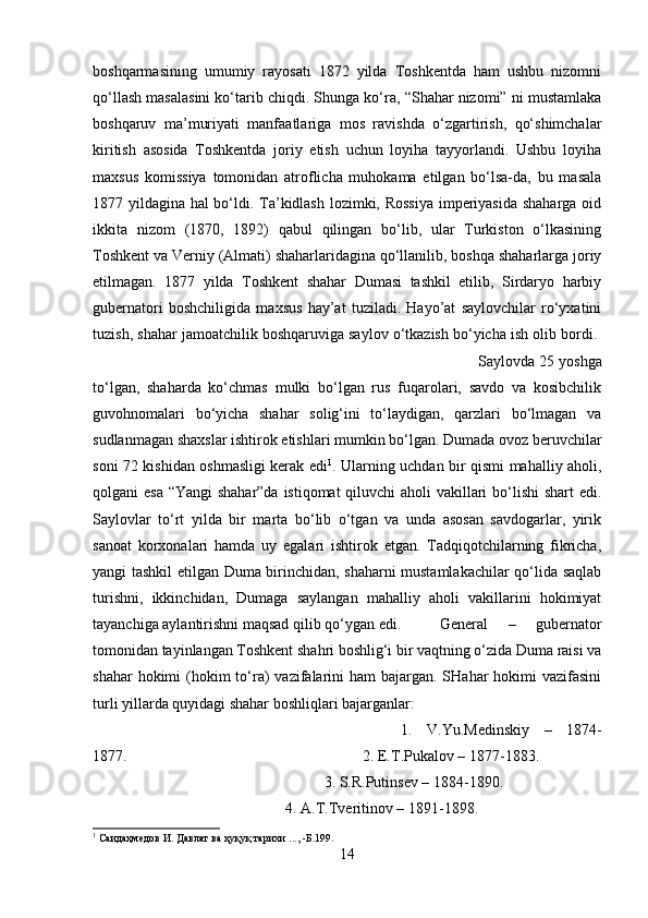 boshqarmasining   umumiy   rayosati   1872   yilda   Toshkentda   ham   ushbu   nizomni
qo‘llash masalasini ko‘tarib chiqdi. Shunga ko‘ra, “Shahar nizomi” ni mustamlaka
boshqaruv   ma’muriyati   manfaatlariga   mos   ravishda   o‘zgartirish,   qo‘shimchalar
kiritish   asosida   Toshkentda   joriy   etish   uchun   loyiha   tayyorlandi.   Ushbu   loyiha
maxsus   komissiya   tomonidan   atroflicha   muhokama   etilgan   bo‘lsa-da,   bu   masala
1877 yildagina hal bo‘ldi. Ta’kidlash lozimki, Rossiya imperiyasida shaharga oid
ikkita   nizom   (1870,   1892)   qabul   qilingan   bo‘lib,   ular   Turkiston   o‘lkasining
Toshkent va Verniy (Almati) shaharlaridagina qo‘llanilib, boshqa shaharlarga joriy
etilmagan.   1877   yilda   Toshkent   shahar   Dumasi   tashkil   etilib,   Sirdaryo   harbiy
gubernatori   boshchiligida   maxsus   hay’at   tuziladi.   Hayo’at   saylovchilar   ro‘yxatini
tuzish, shahar jamoatchilik boshqaruviga saylov o‘tkazish bo‘yicha ish olib bordi. 
Saylovda 25 yoshga
to‘lgan,   shaharda   ko‘chmas   mulki   bo‘lgan   rus   fuqarolari,   savdo   va   kosibchilik
guvohnomalari   bo‘yicha   shahar   solig‘ini   to‘laydigan,   qarzlari   bo‘lmagan   va
sudlanmagan shaxslar ishtirok etishlari mumkin bo‘lgan. Dumada ovoz beruvchilar
soni 72 kishidan oshmasligi kerak edi 1
. Ularning uchdan bir qismi mahalliy aholi,
qolgani esa “Yangi shahar”da istiqomat qiluvchi aholi vakillari  bo‘lishi  shart  edi.
Saylovlar   to‘rt   yilda   bir   marta   bo‘lib   o‘tgan   va   unda   asosan   savdogarlar,   yirik
sanoat   korxonalari   hamda   uy   egalari   ishtirok   etgan.   Tadqiqotchilarning   fikricha,
yangi tashkil etilgan Duma birinchidan, shaharni mustamlakachilar qo‘lida saqlab
turishni,   ikkinchidan,   Dumaga   saylangan   mahalliy   aholi   vakillarini   hokimiyat
tayanchiga aylantirishni maqsad qilib qo‘ygan edi. General   –   gubernator
tomonidan tayinlangan Toshkent shahri boshlig‘i bir vaqtning o‘zida Duma raisi va
shahar  hokimi  (hokim  to‘ra)  vazifalarini  ham  bajargan. SHahar  hokimi  vazifasini
turli yillarda quyidagi shahar boshliqlari bajarganlar: 
1.   V.Yu.Medinskiy   –   1874-
1877.  2. E.T.Pukalov – 1877-1883. 
3. S.R.Putinsev – 1884-1890. 
4. A.T.Tveritinov – 1891-1898. 
1
  Саидаҳмедов   И .  Давлат   ва   ҳуқуқ   тарихи  ..., - Б .199.
14 