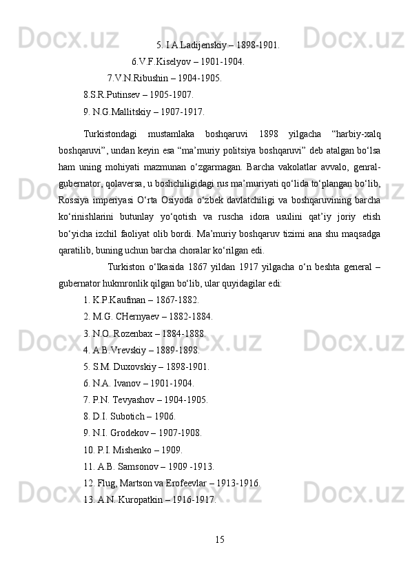 5. I.A.Ladijenskiy – 1898-1901. 
6.V.F.Kiselyov – 1901-1904. 
7.V.N.Ribushin – 1904-1905. 
8.S.R.Putinsev – 1905-1907. 
9. N.G.Mallitskiy – 1907-1917. 
Turkistondagi   mustamlaka   boshqaruvi   1898   yilgacha   “harbiy-xalq
boshqaruvi”, undan keyin esa “ma’muriy politsiya boshqaruvi” deb atalgan bo‘lsa
ham   uning   mohiyati   mazmunan   o‘zgarmagan.   Barcha   vakolatlar   avvalo,   genral-
gubernator, qolaversa, u boshchiligidagi rus ma’muriyati qo‘lida to‘plangan bo‘lib,
Rossiya   imperiyasi   O‘rta   Osiyoda   o‘zbek   davlatchiligi   va   boshqaruvining   barcha
ko‘rinishlarini   butunlay   yo‘qotish   va   ruscha   idora   usulini   qat’iy   joriy   etish
bo‘yicha izchil faoliyat olib bordi. Ma’muriy boshqaruv tizimi ana shu maqsadga
qaratilib, buning uchun barcha choralar ko‘rilgan edi. 
Turkiston   o‘lkasida   1867   yildan   1917   yilgacha   o‘n   beshta   general   –
gubernator hukmronlik qilgan bo‘lib, ular quyidagilar edi: 
1. K.P.Kaufman – 1867-1882. 
2. M.G. CHernyaev – 1882-1884. 
3. N.O. Rozenbax – 1884-1888. 
4. A.B.Vrevskiy – 1889-1898. 
5. S.M. Duxovskiy – 1898-1901. 
6. N.A. Ivanov – 1901-1904. 
7. P.N. Tevyashov – 1904-1905. 
8. D.I. Subotich – 1906. 
9. N.I. Grodekov – 1907-1908. 
10. P.I. Mishenko – 1909. 
11. A.B. Samsonov – 1909 -1913. 
12. Flug, Martson va Erofeevlar – 1913-1916. 
13. A.N. Kuropatkin – 1916-1917. 
15 