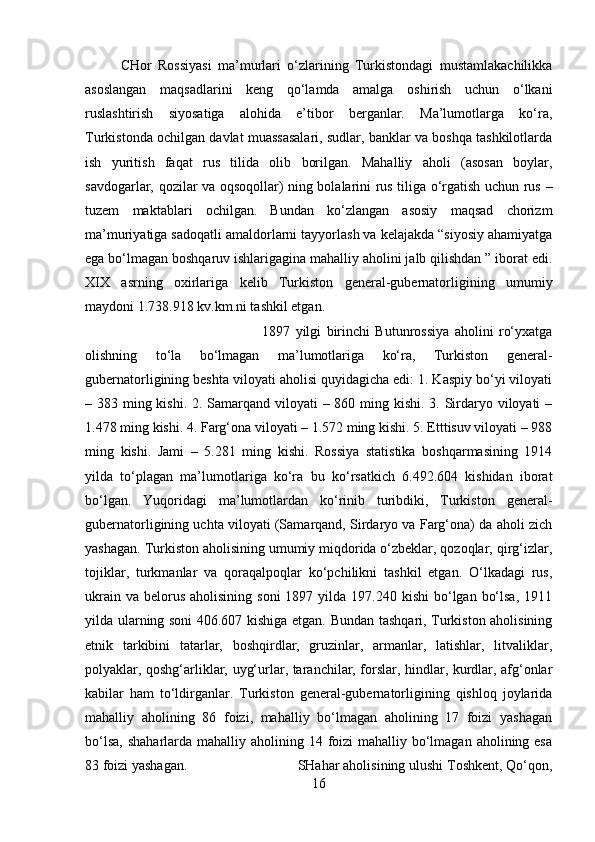 CHor   Rossiyasi   ma’murlari   o‘zlarining   Turkistondagi   mustamlakachilikka
asoslangan   maqsadlarini   keng   qo‘lamda   amalga   oshirish   uchun   o‘lkani
ruslashtirish   siyosatiga   alohida   e’tibor   berganlar.   Ma’lumotlarga   ko‘ra,
Turkistonda ochilgan davlat muassasalari, sudlar, banklar va boshqa tashkilotlarda
ish   yuritish   faqat   rus   tilida   olib   borilgan.   Mahalliy   aholi   (asosan   boylar,
savdogarlar, qozilar va oqsoqollar) ning bolalarini rus tiliga o‘rgatish uchun rus –
tuzem   maktablari   ochilgan.   Bundan   ko‘zlangan   asosiy   maqsad   chorizm
ma’muriyatiga sadoqatli amaldorlarni tayyorlash va kelajakda “siyosiy ahamiyatga
ega bo‘lmagan boshqaruv ishlarigagina mahalliy aholini jalb qilishdan ” iborat edi.
XIX   asrning   oxirlariga   kelib   Turkiston   general-gubernatorligining   umumiy
maydoni 1.738.918 kv.km.ni tashkil etgan. 
1897   yilgi   birinchi   Butunrossiya   aholini   ro‘yxatga
olishning   to‘la   bo‘lmagan   ma’lumotlariga   ko‘ra,   Turkiston   general-
gubernatorligining beshta viloyati aholisi quyidagicha edi: 1. Kaspiy bo‘yi viloyati
– 383 ming kishi. 2. Samarqand viloyati – 860 ming kishi. 3. Sirdaryo viloyati  –
1.478 ming kishi. 4. Farg‘ona viloyati – 1.572 ming kishi. 5. Etttisuv viloyati – 988
ming   kishi.   Jami   –   5.281   ming   kishi.   Rossiya   statistika   boshqarmasining   1914
yilda   to‘plagan   ma’lumotlariga   ko‘ra   bu   ko‘rsatkich   6.492.604   kishidan   iborat
bo‘lgan.   Yuqoridagi   ma’lumotlardan   ko‘rinib   turibdiki,   Turkiston   general-
gubernatorligining uchta viloyati (Samarqand, Sirdaryo va Farg‘ona) da aholi zich
yashagan. Turkiston aholisining umumiy miqdorida o‘zbeklar, qozoqlar, qirg‘izlar,
tojiklar,   turkmanlar   va   qoraqalpoqlar   ko‘pchilikni   tashkil   etgan.   O‘lkadagi   rus,
ukrain  va  belorus  aholisining  soni  1897  yilda  197.240  kishi  bo‘lgan  bo‘lsa,  1911
yilda ularning soni 406.607 kishiga etgan. Bundan tashqari, Turkiston aholisining
etnik   tarkibini   tatarlar,   boshqirdlar,   gruzinlar,   armanlar,   latishlar,   litvaliklar,
polyaklar, qoshg‘arliklar, uyg‘urlar, taranchilar, forslar, hindlar, kurdlar, afg‘onlar
kabilar   ham   to‘ldirganlar.   Turkiston   general-gubernatorligining   qishloq   joylarida
mahalliy   aholining   86   foizi,   mahalliy   bo‘lmagan   aholining   17   foizi   yashagan
bo‘lsa,  shaharlarda mahalliy aholining 14 foizi  mahalliy bo‘lmagan aholining esa
83 foizi yashagan.  SHahar aholisining ulushi Toshkent, Qo‘qon,
16 