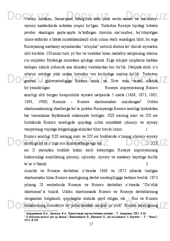 Verniy,   Andijon,   Samarqand,   Marg‘ilon   kabi   yirik   savdo-sanoat   va   ma’muriy-
siyosiy   markazlarda   nisbatan   yuqori   bo‘lgan.   Turkiston   Rossiya   tojidagi   bebaho
javohir   ekanligini   qayta-qayta   ta’kidlagan   chorizm   ma’murlari,   ko‘rilayotgan
chora-tadbirlar o‘lkada mustahkamlanib olish uchun etarli emasligini bilib, bu erga
Rossiyaning markaziy rayonlaridan “ortiqcha” notinch aholini ko‘chirish siyosatini
olib bordilar. CHorizm turli yo‘llar va vositalar bilan mahalliy xalqlarning erlarini
rus   mujiklari  foydasiga   musodara   qilishga  urindi.  Erga  soliqlar   miqdorini  haddan
tashqari   oshirib   yuborish   ana   shunday   vositalardan   biri   bo‘ldi.   Natijada   aholi   o‘z
erlarini   sotishga   yoki   undan   butunlay   voz   kechishga   majbur   bo‘ldi.   Turkiston
general   –   gubernatorligiga   Buxoro   amiri   va   Xiva   xoni   vassal   sifatida
bo‘ysundirilgan.  Rossiya   imperiyasining   Buxoro
amirligi   olib   borgan   bosqinchilik   siyosati   natijasida   5   marta   (1868,   1873,   1885,
1894,   1900)   Rossiya   –   Buxoro   shartnomalari   imzolangan 1
.   Ushbu
shartnomalarning shartlariga ko‘ra podsho Rossiyasiga Buxoro amirligi hududidan
har   tomonlama   foydalanish   imkoniyati   berilgan.   XIX   asrning   oxiri   va   XX   asr
boshlarida   Buxoro   amirligida   quyidagi   uchta   murakkab   ijtimoiy   va   siyosiy
vaziyatning vujudga kelganligiga alohidae’tibor berish lozim:  1.
Buxoro amirligi XIX asrning oxiri va XX asr boshlarida o‘zining ijtimoiy-siyosiy
ahvoliga ko‘ra o‘ziga xos xususiyatlarga ega edi.  2.   XIX
asr   II   yarmidan   boshlab   hukm   surib   kelayotgan   Rossiya   imperiyasining
hukmronligi   amirlikning   ijtimoiy,   iqtisodiy,   siyosiy   va   madaniy   hayotiga   kuchli
ta’sir o‘tkazdi.  3.
Amirlik   va   Rossiya   davlatlari   o‘rtasida   1868   va   1873   yillarda   tuzilgan
shartnomalar bilan Buxoro amirligining davlat mustaqilligiga barham berildi. 1873
yilning   28   sentyabrida   Rossiya   va   Buxoro   davlatlari   o‘rtasida   “Do‘stlik
shartnoma”si   tuzildi.   Ushbu   shartnomada   Buxoro   va   Rossiya   davlatlarining
chegaralari   belgilanib,   quyidagilar   alohida   qayd   etilgan   edi:   -   Rus   va   Buxoro
kemalarining  Amudaryo  bo‘yicha   harakati   aniqlab   qo‘yildi 2
.  Buxoro   amirligining
1
 Абдураимова Н.А., Эргашев Ф.А. Туркистонда чор мустамлака тизими. - Т.: Академия.  2002.  Б .86
2
 O`zbekiston tarixi:o`quv qo`llanma / Shamsutdonov R., Mominov X.; ma`sul muharrir S. Inoyatov. – T.: “Sharq”,
2013. B.339.
17 