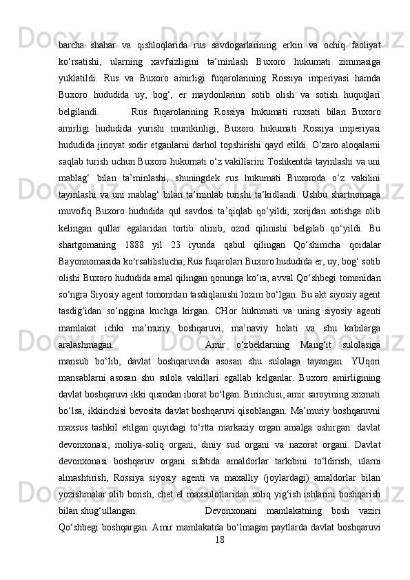 barcha   shahar   va   qishloqlarida   rus   savdogarlarining   erkin   va   ochiq   faoliyat
ko‘rsatishi,   ularning   xavfsizligini   ta’minlash   Buxoro   hukumati   zimmasiga
yuklatildi.   Rus   va   Buxoro   amirligi   fuqarolarining   Rossiya   imperiyasi   hamda
Buxoro   hududida   uy,   bog‘,   er   maydonlarinn   sotib   olish   va   sotish   huquqlari
belgilandi. Rus   fuqarolarining   Rossiya   hukumati   ruxsati   bilan   Buxoro
amirligi   hududida   yurishi   mumkinligi,   Buxoro   hukumati   Rossiya   imperiyasi
hududida jinoyat sodir etganlarni darhol  topshirishi  qayd etildi. O‘zaro aloqalarni
saqlab turish uchun Buxoro hukumati o‘z vakillarini Toshkentda tayinlashi va uni
mablag‘   bilan   ta’minlashi,   shuningdek   rus   hukumati   Buxoroda   o‘z   vakilini
tayinlashi   va   uni   mablag‘   bilan   ta’minlab   turishi   ta’kidlandi.   Ushbu   shartnomaga
muvofiq   Buxoro   hududida   qul   savdosi   ta’qiqlab   qo‘yildi,   xorijdan   sotishga   olib
kelingan   qullar   egalaridan   tortib   olinib,   ozod   qilinishi   belgilab   qo‘yildi.   Bu
shartgomaning   1888   yil   23   iyunda   qabul   qilingan   Qo‘shimcha   qoidalar
Bayonnomasida ko‘rsatilishicha, Rus fuqarolari Buxoro hududida er, uy, bog‘ sotib
olishi Buxoro hududida amal qilingan qonunga ko‘ra, avval Qo‘shbegi tomonidan
so‘ngra Siyosiy agent tomonidan tasdiqlanishi lozim bo‘lgan. Bu akt siyosiy agent
tasdig‘idan   so‘nggina   kuchga   kirgan.   CHor   hukumati   va   uning   siyosiy   agenti
mamlakat   ichki   ma’muriy   boshqaruvi,   ma’naviy   holati   va   shu   kabilarga
aralashmagan.  Amir   o‘zbeklarning   Mang‘it   sulolasiga
mansub   bo‘lib,   davlat   boshqaruvida   asosan   shu   sulolaga   tayangan.   YUqori
mansablarni   asosan   shu   sulola   vakillari   egallab   kelganlar.   Buxoro   amirligining
davlat boshqaruvi ikki qismdan iborat bo‘lgan. Birinchisi, amir saroyining xizmati
bo‘lsa,  ikkinchisi  bevosita  davlat  boshqaruvi  qisoblangan.  Ma’muriy boshqaruvni
maxsus   tashkil   etilgan   quyidagi   to‘rtta   markaziy   organ   amalga   oshirgan:   davlat
devonxonasi,   moliya-soliq   organi,   diniy   sud   organi   va   nazorat   organi.   Davlat
devonxonasi   boshqaruv   organi   sifatida   amaldorlar   tarkibini   to‘ldirish,   ularni
almashtirish,   Rossiya   siyosiy   agenti   va   maxalliy   (joylardagi)   amaldorlar   bilan
yozishmalar olib borish, chet  el maxsulotlaridan soliq yig‘ish ishlarini boshqarish
bilan shug‘ullangan. Devonxonani   mamlakatning   bosh   vaziri
Qo‘shbegi  boshqargan.  Amir   mamlakatda  bo‘lmagan  paytlarda  davlat  boshqaruvi
18 