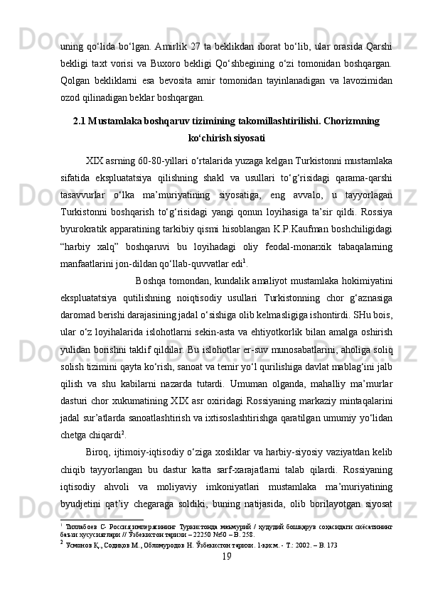 uning   qo‘lida   bo‘lgan.   Amirlik   27   ta   beklikdan   iborat   bo‘lib,   ular   orasida   Qarshi
bekligi   taxt   vorisi   va   Buxoro   bekligi   Qo‘shbegining   o‘zi   tomonidan   boshqargan.
Qolgan   bekliklarni   esa   bevosita   amir   tomonidan   tayinlanadigan   va   lavozimidan
ozod qilinadigan beklar boshqargan.
2.1 Mustamlaka boshqaruv tizimining takomillashtirilishi. Chorizmning
ko‘chirish siyosati
XIX asrning 60-80-yillari o‘rtalarida yuzaga kelgan Turkistonni mustamlaka
sifatida   ekspluatatsiya   qilishning   shakl   va   usullari   to‘g‘risidagi   qarama-qarshi
tasavvurlar   o‘lka   ma’muriyatining   siyosatiga,   eng   avvalo,   u   tayyorlagan
Turkistonni   boshqarish   to‘g‘risidagi   yangi   qonun   loyihasiga   ta’sir   qildi.   Rossiya
byurokratik apparatining tarkibiy qismi hisoblangan K.P.Kaufman boshchiligidagi
“harbiy   xalq”   boshqaruvi   bu   loyihadagi   oliy   feodal-monarxik   tabaqalarning
manfaatlarini jon-dildan qo‘llab-quvvatlar edi 1
. 
Boshqa tomondan, kundalik amaliyot mustamlaka hokimiyatini
ekspluatatsiya   qutilishning   noiqtisodiy   usullari   Turkistonning   chor   g‘aznasiga
daromad berishi darajasining jadal o‘sishiga olib kelmasligiga ishontirdi. SHu bois,
ular  o‘z loyihalarida islohotlarni sekin-asta va ehtiyotkorlik bilan amalga oshirish
yulidan borishni taklif qildilar. Bu islohotlar er-suv munosabatlarini, aholiga soliq
solish tizimini qayta ko‘rish, sanoat va temir yo‘l qurilishiga davlat mablag‘ini jalb
qilish   va   shu   kabilarni   nazarda   tutardi.   Umuman   olganda,   mahalliy   ma’murlar
dasturi  chor  xukumatining XIX asr  oxiridagi  Rossiyaning  markaziy mintaqalarini
jadal sur’atlarda sanoatlashtirish va ixtisoslashtirishga qaratilgan umumiy yo‘lidan
chetga chiqardi 2
. 
Biroq, ijtimoiy-iqtisodiy o‘ziga xosliklar va harbiy-siyosiy vaziyatdan kelib
chiqib   tayyorlangan   bu   dastur   katta   sarf-xarajatlarni   talab   qilardi.   Rossiyaning
iqtisodiy   ahvoli   va   moliyaviy   imkoniyatlari   mustamlaka   ma’muriyatining
byudjetini   qat’iy   chegaraga   soldiki,   buning   natijasida,   olib   borilayotgan   siyosat
1
  Тиллабоев   С -   Россия   имперясининг   Туркистонда   маъмурий   /   ҳудудий   бошқарув   соҳасидаги   сиёсатининг
баъзи   хусусиятлари  //  Ўзбекистон   тарихи  – 22250 №50 – B. 258.
2
 Усмонов Қ., Содиқов М., Обломуродов Н. Ўзбекистон тарихи. 1-қисм. - Т.: 2002. –  B . 173
19 