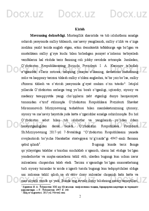 Kirish
Mavzuning   dolzarbligi.   Mustaqillik   sharoitida   va   tub   islohotlarni   amalga
oshirish jarayonida milliy tiklanish, ma’naviy yangilanish, milliy o‘zlik va o‘ziga
xoslikni   yaxlit   tarzda   anglab   etgan,   erkin   demokratik   tafakkurga   ega   bo‘lgan   va
mustahkam   milliy   g‘oya   kuchi   bilan   birlashgan   jamiyat   a’zolarini   tarbiyalash
vazifalarini   hal   etishda   tarix   fanining   roli   jiddiy   ravishda   ortmoqda.   Jumladan,
O‘zbekiston   Respublikasining   Birinchi   Prezidenti   I.   A.   Karimov   ta’kidlab
o‘tganidek,   «Tarix   xotirasi,   xalqning,   jonajon   o‘lkaning,   davlatimiz   hududining
xolis va haqqoniy tarixini tiklash milliy o‘zlikni anglashni, ta’bir joiz bo‘lsa, milliy
iftixorni   tiklash   va   o‘stirish   jarayonida   g‘oyat   muhim   o‘rin   tutadi» 1
.   Istiqlol
yillarida   O’zbekiston   asrlarga   teng   yo’lni   bosib   o’tganligi,   iqtisodiy,   siyosiy   va
madaniy   taraqqiyotda   yangi   cho’qqilarni   zabt   etganligi   dunyo   hamjamiyati
tomonidan   e’tirof   etilmoqda.   O’zbekiston   Respublikasi   Prezidenti   Shavkat
Miromonovich   Mirziyoevning   tashabbusi   bilan   mamlakatimizning   ijtimoiy,
siyosiy va ma’naviy hayotida juda katta o’zgarishlar amalga oshirilmoqda. Bu hol
O’zbekiston   sabot   bilan   tub   islohotlar   va   yangilanish   yo’lidan   ildam
borayotganligidan   darak   beradi.   O’zbekiston   Respublikasi   Prezidenti
Sh.Mirziyoevning   2017-yil   7-fevraldagi   “O’zbekiston   Respublikasini   yanada
rivojlantirish   bo’yicha   Harakatlar   strategiyasi   to’g’risida”gi   4947-sonli   farmoni
qabul qilindi 2
.  Bugungi   kunda   tarix   faniga
qo`yilayotgan   talablar   o`tmishni   sinchiklab   o`rganish,   ularni   hal   etishga   bo`lgan
yondashuvlar   va   nuqtai-nazarlarni   tahlil   etib,   ulardan   bugungi   kun   uchun   zarur
xulosalarni   chiqarishni   talab   etadi.   Tarixni   o`rganishga   bo`lgan   munosabatning
turli siyosiy tuzumlar ta`sirida o`zgarib turishi bugungi kun tadqiqotchilari oldiga
uni   xolisona   tahlil   qilish   va   ob`ektiv   ilmiy   xulosalar   chiqarish   kabi   katta   va
mas`uliyatli vazifa qo`yadi. Bunda eng avvalo ilmiy bilishning asosiy tamoyillari,
1
 Каримов И. А. Ўзбекистон XXI аср бўсағасида: хавфсизликка таҳдид, барқарорлик шартлари ва тараққиёт
кафолатлари. —Т.: Ўзбекистон. 1997. Б. 140.
2
 Xalq so‘zi gazetasi. 2017 yil. 9 fevral soni
2 