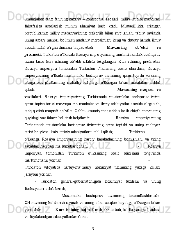 umumjahon tarix fanining nazariy – kontseptual asoslari, milliy istiqlol mafkurasi
falsafasiga   asoslanish   muhim   ahamiyat   kasb   etadi.   Mustaqillikka   erishgan
respublikamiz   milliy   madaniyatining   tezkorlik   bilan   rivojlanishi   tabiiy   ravishda
uning asosiy manbai bo`lmish madaniy merosimizni keng va chuqur hamda ilmiy
asosda izchil o`rganishimizni taqozo etadi. Mavzuning   ob’ekti   va
predmeti.  Turkiston o‘lkasida Rossiya imperiyasining mustamlakachik boshqaruv
tizimi   tarixi   kurs   ishining   ob’ekti   sifatida   belgilangan.   Kurs   ishining   predmetini
Rossiya   imperiyasi   tomonidan   Turkiston   o‘lkasining   bosib   olinishini,   Rossiya
imperiyasining   o‘lkada   mustamlaka   boshqaruv   tizimining   qaror   topishi   va   uning
o‘ziga   xos   jihatlarining   mahalliy   xalqlarga   o‘tkazgan   ta’siri   masalalari   tashkil
qiladi. Mavzuning   maqsad   va
vazifalari.   Rossiya   imperiyasining   Turkistonda   mustamlaka   boshqaruv   tizimi
qaror   topish   tarixi   mavzuga   oid   manbalar   va   ilmiy  adabiyotlar   asosida   o‘rganish,
tadqiq etish maqsadi qo‘yildi. Ushbu umumiy maqsaddan kelib chiqib, mavzuning
quyidagi vazifalarni hal etish belgilandi:  -   Rossiya   imperiyasining
Turkistonda   mustamlaka   boshqaruv   tizimining   qaror   topishi   va   uning   mohiyati
tarixi bo‘yicha ilmiy-tarixiy adabiyotlarni tahlil qilish;  -Turkiston
o‘lkasiga   Rossiya   imperiyasining   harbiy   harakatlarining   boshlanishi   va   uning
sabablari haqidagi ma’lumotlar berish;  -   Rossiya
imperiyasi   tomonidan   Turkiston   o‘lkasining   bosib   olinishini   to‘g‘risida
ma’lumotlarni yoritish;  -
Turkiston   viloyatida   harbiy-ma’muriy   hokimiyat   tizimining   yuzaga   kelishi
jarayoni yoritish; 
-   Turkiston   general-gubernatorligida   hokimiyat   tuzilishi   va   uning
funksiyalari ochib berish; 
-   Mustamlaka   boshqaruv   tizimining   takomillashtirilishi.
CHorizmning ko‘chirish siyosati va uning o‘lka xalqlari hayotiga o‘tkazgan ta’siri
yoritishdir. Kurs ishining hajmi  Kirish, ikkita bob, to’rtta paragraf, xulosa
va foydalanilgan adabiyotlardan iborat.
3 