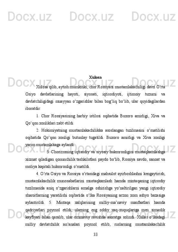 Xulosa
Xulosa qilib, aytish mumkinki, chor Rossiyasi mustamlakachiligi davri O‘rta
Osiyo   davlatlarining   hayoti,   siyosati,   iqtisodiyoti,   ijtimoiy   tuzumi   va
davlatchiligidagi   muayyan   o‘zgarishlar   bilan   bog‘liq   bo‘lib,   ular   quyidagilardan
iboratdir: 
1.   Chor   Rossiyasining   harbiy   istilosi   oqibatida   Buxoro   amirligi,   Xiva   va
Qo‘qon xonliklari zabt etildi. 
2.   Hokimiyatning   mustamlakachilikka   asoslangan   tuzilmasini   o‘rnatilishi
oqibatida   Qo‘qon   xonligi   butunlay   tugatildi.   Buxoro   amirligi   va   Xiva   xonligi
yarim mustamlakaga aylandi. 
3.  Chorizmning  iqtisodiy   va  siyosiy   hukmronligini  mustaqkamlashga
xizmat qiladigan qonunchilik tashkilotlari paydo bo‘lib, Rossiya  savdo, sanoat va
moliya kapitali hukmronligi o‘rnatildi. 
4. O‘rta Osiyo va Rossiya o‘rtasidagi mahsulot ayirboshlashni kengaytirish,
mustamlakachilik   munosabatlarini   mustaqkamlash   hamda   mintaqaning   iqtisodiy
tuzilmasida   aniq   o‘zgarishlarni   amalga   oshirishga   yo‘naltirilgan   yangi   iqtisodiy
sharoitlarning   yaratilishi   oqibatida   o‘lka   Rossiyaning   arzon   xom   ashyo   bazasiga
aylantirildi.   5.   Mintaqa   xalqlarining   milliy-ma’naviy   manfaatlari   hamda
qadriyatlari   poymol   etildi,   ularning   eng   oddiy   xaq-xuquqlariga   men   simaslik
kayfiyati   bilan   qaralib,   ular   ommaviy   ravishda   asoratga   solindi.   Xullas   o‘lkadagi
milliy   davlatchilik   an’analari   poymol   etilib,   ruslarning   mustamlakachilik
33 