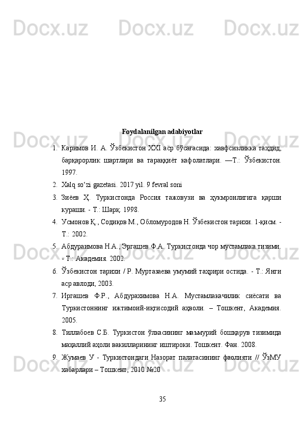 Foydalanilgan adabiyotlar
1. Каримов   И .   А .   Ўзбекистон   XXI   аср   бўсағасида :   хавфсизликка   таҳдид ,
барқарорлик   шартлари   ва   тараққиёт   кафолатлари .   — Т .:   Ўзбекистон .
1997 .
2. Xalq so‘zi gazetasi. 2017 yil. 9 fevral soni
3. Зиёев   Ҳ.   Туркистонда   Россия   тажовузи   ва   ҳукмронлигига   қарши
кураши. - Т.: Шарқ. 1998.
4. Усмонов Қ., Содиқов М., Обломуродов Н. Ўзбекистон тарихи. 1-қисм. -
Т.: 2002.
5. Абдураимова Н.А., Эргашев Ф.А. Туркистонда чор мустамлака тизими.
- Т.: Академия. 2002.
6. Ўзбекистон тарихи / Р. Муртазаева умумий таҳрири остида. - Т.: Янги
аср авлоди, 2003.
7. Иргашев   Ф.Р.,   Абдурахимова   Н.А.   Мустамлакачилик   сиёсати   ва
Туркистоннинг   ижтимоий-иқтисодий   аҳволи.   –   Тошкент,   Академия.
2005.
8. Тиллабоев   С . Б .   Туркистон   ўлкасининг   маъмурий   бошқарув   тизимида
маҳаллий   аҳоли   вакилларининг   иштироки .  Тошкент .  Фан . 2008.
9. Жумаев   У   -   Туркистондаги   Назорат   палатасининг   фаолияти   //   ЎзМУ
хабарлари – Тошкент, 2010 №20
35 