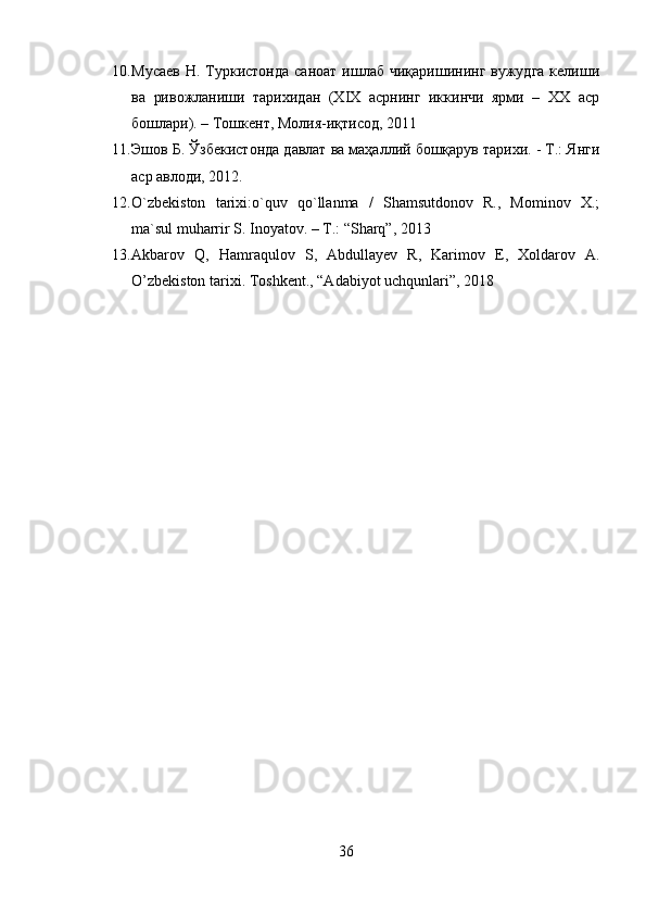 10. Мусаев  Н.  Туркистонда   саноат  ишлаб  чиқаришининг  вужудга  келиши
ва   ривожланиши   тарихидан   (ХIХ   асрнинг   иккинчи   ярми   –   ХХ   аср
бошлари). – Тошкент, Молия-иқтисод, 2011
11. Эшов Б. Ўзбекистонда давлат ва маҳаллий бошқарув тарихи. - Т.: Янги
аср авлоди, 2012.
12. O`zbekiston   tarixi:o`quv   qo`llanma   /   Shamsutdonov   R.,   Mominov   X.;
ma`sul muharrir S. Inoyatov. – T.: “Sharq”, 2013
13. Akbarov   Q,   Hamraqulov   S,   Abdullayev   R,   Karimov   E,   Xoldarov   A.
O’zbekiston tarixi.  Toshkent., “Adabiyot uchqunlari”, 2018
36 