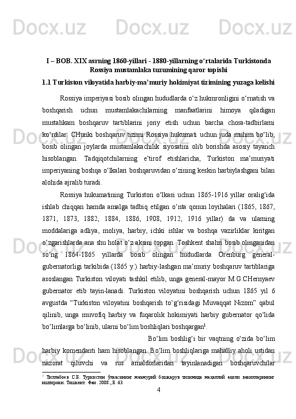 I – BOB. XIX asrning 1860-yillari - 1880-yillarning o‘rtalarida Turkistonda
Rossiya mustamlaka tuzumining qaror topishi
1.1 Turkiston viloyatida harbiy-ma’muriy hokimiyat tizimining yuzaga kelishi
Rossiya imperiyasi bosib olingan hududlarda o‘z hukmronligini o‘rnatish va
boshqarish   uchun   mustamlakachilarning   manfaatlarini   himoya   qiladigan
mustahkam   boshqaruv   tartiblarini   joriy   etish   uchun   barcha   chora-tadbirlarni
ko‘rdilar.   CHunki   boshqaruv   tizimi   Rossiya   hukumati   uchun   juda   muhim   bo‘lib,
bosib   olingan   joylarda   mustamlakachilik   siyosatini   olib   borishda   asosiy   tayanch
hisoblangan.   Tadqiqotchilarning   e’tirof   etishlaricha,   Turkiston   ma’muriyati
imperiyaning boshqa o‘lkalari boshqaruvidan o‘zining keskin harbiylashgani bilan
alohida ajralib turadi. 
Rossiya   hukumatining   Turkiston   o‘lkasi   uchun   1865-1916   yillar   oralig‘ida
ishlab   chiqqan   hamda   amalga   tadbiq   etilgan   o‘nta   qonun   loyihalari   (1865,   1867,
1871,   1873,   1882,   1884,   1886,   1908,   1912,   1916   yillar)   da   va   ularning
moddalariga   adliya,   moliya,   harbiy,   ichki   ishlar   va   boshqa   vazirliklar   kiritgan
o‘zgarishlarda ana shu holat o‘z aksini topgan. Toshkent shahri bosib olinganidan
so‘ng   1864-1865   yillarda   bosib   olingan   hududlarda   Orenburg   general-
gubernatorligi tarkibida (1865 y.) harbiy-lashgan ma’muriy boshqaruv tartiblariga
asoslangan   Turkiston   viloyati   tashkil   etilib,   unga   general-mayor   M.G.CHernyaev
gubernator   etib   tayin-lanadi.   Turkiston   viloyatini   boshqarish   uchun   1865   yil   6
avgustda   “Turkiston   viloyatini   boshqarish   to‘g‘risidagi   Muvaqqat   Nizom”   qabul
qilinib,   unga   muvofiq   harbiy   va   fuqarolik   hokimiyati   harbiy   gubernator   qo‘lida
bo‘limlarga bo‘linib, ularni bo‘lim boshliqlari boshqargan 1
. 
Bo‘lim   boshlig‘i   bir   vaqtning   o‘zida   bo‘lim
harbiy   komendanti   ham   hisoblangan.   Bo‘lim   boshliqlariga   mahalliy   aholi   ustidan
nazorat   qiluvchi   va   rus   amaldorlaridan   tayinlanadigan   boshqaruvchilar
1
  Тиллабоев   С.Б.   Туркистон   ўлкасининг   маъмурий   бошқарув   тизимида   маҳаллий   аҳоли   вакилларининг
иштироки.  Тошкент. Фан. 2008.,  Б . 63
4 