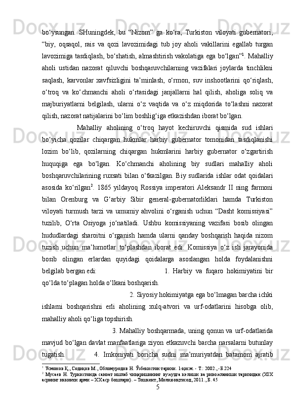 bo‘ysungan.   SHuningdek,   bu   “Nizom”   ga   ko‘ra,   Turkiston   viloyati   gubernatori,
“biy,   oqsaqol,   rais   va   qozi   lavozimidagi   tub   joy   aholi   vakillarini   egallab   turgan
lavozimiga tasdiqlash, bo‘shatish, almashtirish vakolatiga ega bo‘lgan” 1
. Mahalliy
aholi   ustidan   nazorat   qiluvchi   boshqaruvchilarning   vazifalari   joylarda   tinchlikni
saqlash,   karvonlar   xavfsizligini   ta’minlash,   o‘rmon,   suv   inshootlarini   qo‘riqlash,
o‘troq   va   ko‘chmanchi   aholi   o‘rtasidagi   janjallarni   hal   qilish,   aholiga   soliq   va
majburiyatlarni   belgilash,   ularni   o‘z   vaqtida   va   o‘z   miqdorida   to‘lashni   nazorat
qilish, nazorat natijalarini bo‘lim boshlig‘iga etkazishdan iborat bo‘lgan. 
Mahalliy   aholining   o‘troq   hayot   kechiruvchi   qismida   sud   ishlari
bo‘yicha   qozilar   chiqargan   hukmlar   harbiy   gubernator   tomonidan   tasdiqlanishi
lozim   bo‘lib,   qozilarning   chiqargan   hukmlarini   harbiy   gubernator   o‘zgartirish
huquqiga   ega   bo‘lgan.   Ko‘chmanchi   aholining   biy   sudlari   mahalliy   aholi
boshqaruvchilarining ruxsati   bilan o‘tkazilgan.  Biy sudlarida  ishlar   odat  qoidalari
asosida   ko‘rilgan 2
.   1865   yildayoq   Rossiya   imperatori   Aleksandr   II   ning   farmoni
bilan   Orenburg   va   G‘arbiy   Sibir   general-gubernatorliklari   hamda   Turkiston
viloyati   turmush   tarzi   va   umumiy   ahvolini   o‘rganish   uchun   “Dasht   komissiyasi”
tuzilib,   O‘rta   Osiyoga   jo‘natiladi.   Ushbu   komissiyaning   vazifasi   bosib   olingan
hududlardagi   sharoitni   o‘rganish   hamda   ularni   qanday   boshqarish   haqida   nizom
tuzish   uchun   ma’lumotlar   to‘plashdan   iborat   edi.   Komissiya   o‘z   ish   jarayonida
bosib   olingan   erlardan   quyidagi   qoidalarga   asoslangan   holda   foydalanishni
belgilab bergan edi:  1.   Harbiy   va   fuqaro   hokimiyatini   bir
qo‘lda to‘plagan holda o‘lkani boshqarish. 
2. Siyosiy hokimiyatga ega bo‘lmagan barcha ichki
ishlarni   boshqarishni   erli   aholining   xulq-atvori   va   urf-odatlarini   hisobga   olib,
mahalliy aholi qo‘liga topshirish. 
3. Mahalliy  boshqarmada,  uning  qonun va  urf-odatlarida
mavjud bo‘lgan davlat  manfaatlariga ziyon etkazuvchi  barcha narsalarni butunlay
tugatish.  4.   Imkoniyati   boricha   sudni   ma’muriyatdan   batamom   ajratib
1
 Усмонов Қ., Содиқов М., Обломуродов Н. Ўзбекистон тарихи. 1-қисм. - Т.: 2002., - Б .224
2
  Мусаев   Н.   Туркистонда   саноат   ишлаб   чиқаришининг   вужудга   келиши   ва   ривожланиши   тарихидан   (ХIХ
асрнинг иккинчи ярми – ХХ аср бошлари). – Тошкент, Молия-иқтисод, 2011., Б. 45
5 