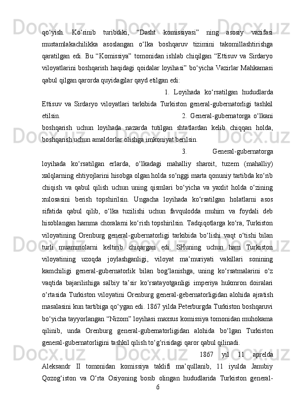 qo‘yish.   Ko‘rinib   turibdiki,   “Dasht   komissiyasi”   ning   asosiy   vazifasi
mustamlakachilikka   asoslangan   o‘lka   boshqaruv   tizimini   takomillashtirishga
qaratilgan   edi.   Bu   “Komissiya”   tomonidan   ishlab   chiqilgan   “Ettisuv   va   Sirdaryo
viloyatlarini  boshqarish haqidagi   qoidalar loyihasi”  bo‘yicha Vazirlar Mahkamasi
qabul qilgan qarorda quyidagilar qayd etilgan edi: 
1.   Loyihada   ko‘rsatilgan   hududlarda
Ettisuv   va   Sirdaryo   viloyatlari   tarkibida   Turkiston   general-gubernatorligi   tashkil
etilsin.  2.   General-gubernatorga   o‘lkani
boshqarish   uchun   loyihada   nazarda   tutilgan   shtatlardan   kelib   chiqqan   holda,
boshqarish uchun amaldorlar olishga imkoniyat berilsin. 
3.   General-gubernatorga
loyihada   ko‘rsatilgan   erlarda,   o‘lkadagi   mahalliy   sharoit,   tuzem   (mahalliy)
xalqlarning ehtiyojlarini hisobga olgan holda so‘nggi marta qonuniy tartibda ko‘rib
chiqish   va   qabul   qilish   uchun   uning   qismlari   bo‘yicha   va   yaxlit   holda   o‘zining
xulosasini   berish   topshirilsin.   Ungacha   loyihada   ko‘rsatilgan   holatlarni   asos
sifatida   qabul   qilib,   o‘lka   tuzilishi   uchun   favqulodda   muhim   va   foydali   deb
hisoblangan hamma choralarni ko‘rish topshirilsin. Tadqiqotlarga ko‘ra, Turkiston
viloyatining   Orenburg   general-gubernatorligi   tarkibida   bo‘lishi   vaqt   o‘tishi   bilan
turli   muammolarni   keltirib   chiqargan   edi.   SHuning   uchun   ham   Turkiston
viloyatining   uzoqda   joylashganligi,   viloyat   ma’muriyati   vakillari   sonining
kamchiligi   general-gubernatorlik   bilan   bog‘lanishga,   uning   ko‘rsatmalarini   o‘z
vaqtida   bajarilishiga   salbiy   ta’sir   ko‘rsatayotganligi   imperiya   hukmron   doiralari
o‘rtasida   Turkiston  viloyatini   Orenburg  general - gebernatorligidan  alohida  ajratish
masalasini kun tartibiga qo‘ygan edi. 1867 yilda Peterburgda Turkiston boshqaruvi
bo‘yicha tayyorlangan “Nizom” loyihasi maxsus komissiya tomonidan muhokama
qilinib,   unda   Orenburg   general - gubernatorligidan   alohida   bo‘lgan   Turkiston
general-gubernatorligini tashkil qilish to‘g‘risidagi qaror qabul qilinadi. 
1867   yil   11   aprelda
Aleksandr   II   tomonidan   komissiya   taklifi   ma’qullanib,   11   iyulda   Janubiy
Qozog‘iston   va   O‘rta   Osiyoning   bosib   olingan   hududlarida   Turkiston   general-
6 