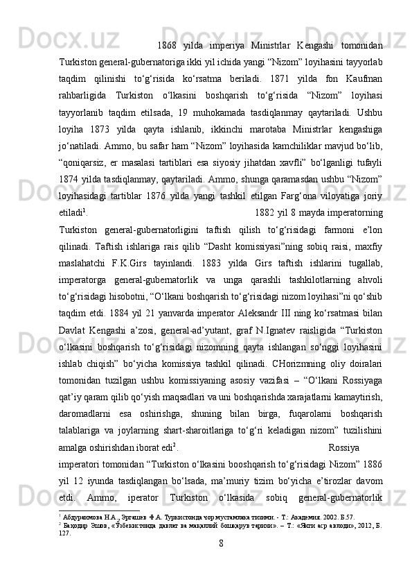 1868   yilda   imperiya   Ministrlar   Kengashi   tomonidan
Turkiston general-gubernatoriga ikki yil ichida yangi “Nizom” loyihasini tayyorlab
taqdim   qilinishi   to‘g‘risida   ko‘rsatma   beriladi.   1871   yilda   fon   Kaufman
rahbarligida   Turkiston   o‘lkasini   boshqarish   to‘g‘risida   “Nizom”   loyihasi
tayyorlanib   taqdim   etilsada,   19   muhokamada   tasdiqlanmay   qaytariladi.   Ushbu
loyiha   1873   yilda   qayta   ishlanib,   ikkinchi   marotaba   Ministrlar   kengashiga
jo‘natiladi. Ammo, bu safar ham “Nizom” loyihasida kamchiliklar mavjud bo‘lib,
“qoniqarsiz,   er   masalasi   tartiblari   esa   siyosiy   jihatdan   xavfli”   bo‘lganligi   tufayli
1874 yilda tasdiqlanmay, qaytariladi. Ammo, shunga qaramasdan ushbu “Nizom”
loyihasidagi   tartiblar   1876   yilda   yangi   tashkil   etilgan   Farg‘ona   viloyatiga   joriy
etiladi 1
.  1882 yil 8 mayda imperatorning
Turkiston   general-gubernatorligini   taftish   qilish   to‘g‘risidagi   farmoni   e’lon
qilinadi.   Taftish   ishlariga   rais   qilib   “Dasht   komissiyasi”ning   sobiq   raisi,   maxfiy
maslahatchi   F.K.Girs   tayinlandi.   1883   yilda   Girs   taftish   ishlarini   tugallab,
imperatorga   general-gubernatorlik   va   unga   qarashli   tashkilotlarning   ahvoli
to‘g‘risidagi hisobotni, “O‘lkani boshqarish to‘g‘risidagi nizom loyihasi”ni qo‘shib
taqdim etdi. 1884 yil 21 yanvarda imperator Aleksandr III ning ko‘rsatmasi  bilan
Davlat   Kengashi   a’zosi,   general-ad’yutant,   graf   N.Ignatev   raisligida   “Turkiston
o‘lkasini   boshqarish   to‘g‘risidagi   nizomning   qayta   ishlangan   so‘nggi   loyihasini
ishlab   chiqish”   bo‘yicha   komissiya   tashkil   qilinadi.   CHorizmning   oliy   doiralari
tomonidan   tuzilgan   ushbu   komissiyaning   asosiy   vazifasi   –   “O‘lkani   Rossiyaga
qat’iy qaram qilib qo‘yish maqsadlari va uni boshqarishda xarajatlarni kamaytirish,
daromadlarni   esa   oshirishga,   shuning   bilan   birga,   fuqarolarni   boshqarish
talablariga   va   joylarning   shart-sharoitlariga   to‘g‘ri   keladigan   nizom”   tuzilishini
amalga oshirishdan iborat edi 2
.  Rossiya
imperatori tomonidan “Turkiston o‘lkasini booshqarish to‘g‘risidagi Nizom” 1886
yil   12   iyunda   tasdiqlangan   bo‘lsada,   ma’muriy   tizim   bo‘yicha   e’tirozlar   davom
etdi.   Ammo,   iperator   Turkiston   o‘lkasida   sobiq   general-gubernatorlik
1
 Абдураимова Н.А., Эргашев Ф.А. Туркистонда чор мустамлака тизими. - Т.: Академия. 2002. Б.57.
2
  Баҳодир   Эшов,   «Ўзбекистонда   давлат   ва   мақаллий   бошқарув   тарихи».   –   Т.:   «Янги   аср   авлоди»,   2012,   Б.
127.
8 