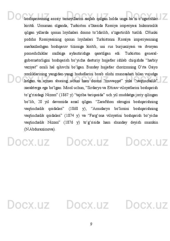 boshqaruvining   asosiy   tamoyillarini   saqlab   qolgan   holda   unga   ba’zi   o‘zgarishlar
kiritdi.   Umuman   olganda,   Turkiston   o‘lkasida   Rossiya   imperiyasi   hukmronlik
qilgan   yillarda   qonun   loyihalari   doimo   to‘ldirilib,   o‘zgartirilib   turildi.   CHunki
podsho   Rossiyasining   qonun   loyihalari   Turkistonni   Rossiya   imperiyasining
markazlashgan   boshqaruv   tizimiga   kiritib,   uni   rus   burjuaziyasi   va   dvoryan
pomeshchiklar   mulkiga   aylantirishga   qaratilgan   edi.   Turkiston   general-
gubernatorligini   boshqarish   bo‘yicha   dasturiy   hujjatlar   ishlab   chiqishda   “harbiy
vaziyat”   omili   hal   qiluvchi   bo‘lgan.   Bunday   hujjatlar   chorizmning   O‘rta   Osiyo
xonliklarining   yangidan-yangi   hududlarini   bosib   olishi   munosabati   bilan   vujudga
kelgan   va   aynan   shuning   uchun   ham   doimo   “muvaqqat”   yoki   “vaqtinchalik”
xarakterga ega bo‘lgan. Misol uchun, “Sirdaryo va Ettisuv viloyatlarini boshqarish
to‘g‘risidagi Nizom” (1867 y) “tajriba tariqasida” uch yil muddatga joriy qilingan
bo‘lib,   20   yil   davomida   amal   qilgan.   “Zarafshon   okrugini   boshqarishning
vaqtinchalik   qoidalari”   (1868   y),   “Amudaryo   bo‘limini   boshqarishning
vaqtinchalik   qoidalari”   (1874   y)   va   “Farg‘ona   viloyatini   boshqarish   bo‘yicha
vaqtinchalik   Nizom”   (1876   y)   to‘g‘risida   ham   shunday   deyish   mumkin
(N.Abduraximova).
9 