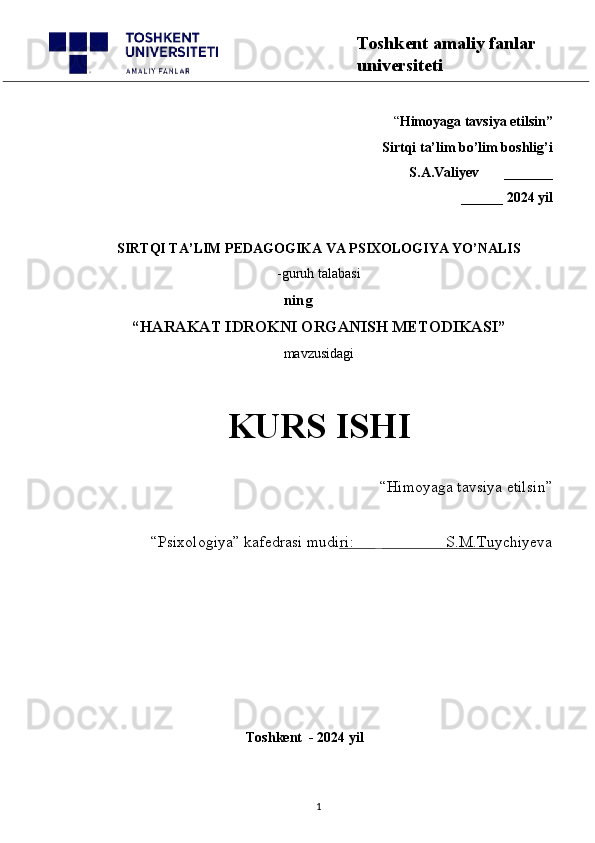 “ Himoyaga tavsiya etilsin”
 Sirtqi ta’lim bo’lim boshlig’i  
S.A.Valiyev       _______
______ 2024 yil
SIRTQI TA’LIM PEDAGOGIKA VA PSIXOLOGIYA YO’NALIS
-guruh talabasi
    ning
“ HARAKAT IDROKNI ORGANISH METODIKASI ”
mavzusidagi 
KURS ISHI
“Himoyaga tavsiya etilsin”                            
“Psixologiya” kafedrasi mudiri:                       S.M.Tuychiyeva
                                                       
                                              Toshkent  - 2024 yil
1 Toshkent amaliy fanlar 
universiteti 