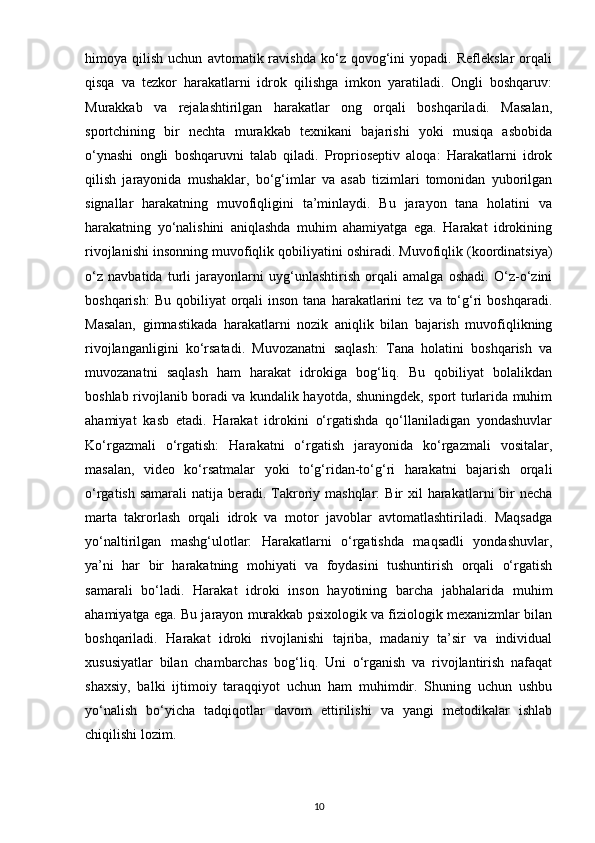 himoya  qilish   uchun   avtomatik  ravishda   ko‘z  qovog‘ini   yopadi.   Reflekslar   orqali
qisqa   va   tezkor   harakatlarni   idrok   qilishga   imkon   yaratiladi.   Ongli   boshqaruv:
Murakkab   va   rejalashtirilgan   harakatlar   ong   orqali   boshqariladi.   Masalan,
sportchining   bir   nechta   murakkab   texnikani   bajarishi   yoki   musiqa   asbobida
o‘ynashi   ongli   boshqaruvni   talab   qiladi.   Proprioseptiv   aloqa:   Harakatlarni   idrok
qilish   jarayonida   mushaklar,   bo‘g‘imlar   va   asab   tizimlari   tomonidan   yuborilgan
signallar   harakatning   muvofiqligini   ta’minlaydi.   Bu   jarayon   tana   holatini   va
harakatning   yo‘nalishini   aniqlashda   muhim   ahamiyatga   ega.   Harakat   idrokining
rivojlanishi insonning muvofiqlik qobiliyatini oshiradi. Muvofiqlik (koordinatsiya)
o‘z   navbatida   turli   jarayonlarni   uyg‘unlashtirish   orqali   amalga   oshadi.   O‘z-o‘zini
boshqarish:   Bu  qobiliyat  orqali  inson  tana  harakatlarini   tez  va to‘g‘ri  boshqaradi.
Masalan,   gimnastikada   harakatlarni   nozik   aniqlik   bilan   bajarish   muvofiqlikning
rivojlanganligini   ko‘rsatadi.   Muvozanatni   saqlash:   Tana   holatini   boshqarish   va
muvozanatni   saqlash   ham   harakat   idrokiga   bog‘liq.   Bu   qobiliyat   bolalikdan
boshlab rivojlanib boradi va kundalik hayotda, shuningdek, sport turlarida muhim
ahamiyat   kasb   etadi.   Harakat   idrokini   o‘rgatishda   qo‘llaniladigan   yondashuvlar
Ko‘rgazmali   o‘rgatish:   Harakatni   o‘rgatish   jarayonida   ko‘rgazmali   vositalar,
masalan,   video   ko‘rsatmalar   yoki   to‘g‘ridan-to‘g‘ri   harakatni   bajarish   orqali
o‘rgatish samarali  natija beradi. Takroriy mashqlar:  Bir  xil  harakatlarni  bir  necha
marta   takrorlash   orqali   idrok   va   motor   javoblar   avtomatlashtiriladi.   Maqsadga
yo‘naltirilgan   mashg‘ulotlar:   Harakatlarni   o‘rgatishda   maqsadli   yondashuvlar,
ya’ni   har   bir   harakatning   mohiyati   va   foydasini   tushuntirish   orqali   o‘rgatish
samarali   bo‘ladi.   Harakat   idroki   inson   hayotining   barcha   jabhalarida   muhim
ahamiyatga ega. Bu jarayon murakkab psixologik va fiziologik mexanizmlar bilan
boshqariladi.   Harakat   idroki   rivojlanishi   tajriba,   madaniy   ta’sir   va   individual
xususiyatlar   bilan   chambarchas   bog‘liq.   Uni   o‘rganish   va   rivojlantirish   nafaqat
shaxsiy,   balki   ijtimoiy   taraqqiyot   uchun   ham   muhimdir.   Shuning   uchun   ushbu
yo‘nalish   bo‘yicha   tadqiqotlar   davom   ettirilishi   va   yangi   metodikalar   ishlab
chiqilishi lozim.
10 