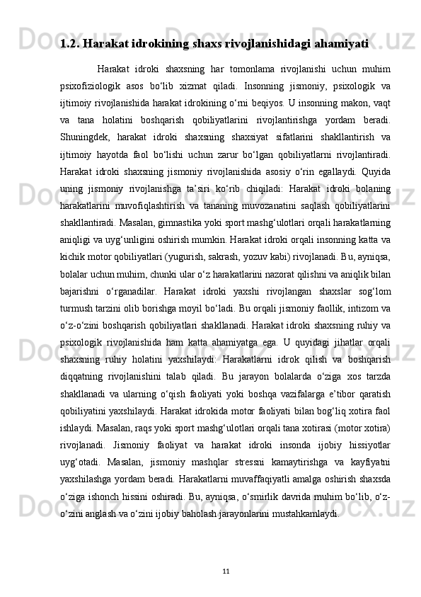 1.2. Harakat idrokining shaxs rivojlanishidagi ahamiyati
            Harakat   idroki   shaxsning   har   tomonlama   rivojlanishi   uchun   muhim
psixofiziologik   asos   bo‘lib   xizmat   qiladi.   Insonning   jismoniy,   psixologik   va
ijtimoiy rivojlanishida harakat idrokining o‘rni beqiyos. U insonning makon, vaqt
va   tana   holatini   boshqarish   qobiliyatlarini   rivojlantirishga   yordam   beradi.
Shuningdek,   harakat   idroki   shaxsning   shaxsiyat   sifatlarini   shakllantirish   va
ijtimoiy   hayotda   faol   bo‘lishi   uchun   zarur   bo‘lgan   qobiliyatlarni   rivojlantiradi.
Harakat   idroki   shaxsning   jismoniy   rivojlanishida   asosiy   o‘rin   egallaydi.   Quyida
uning   jismoniy   rivojlanishga   ta’siri   ko‘rib   chiqiladi:   Harakat   idroki   bolaning
harakatlarini   muvofiqlashtirish   va   tananing   muvozanatini   saqlash   qobiliyatlarini
shakllantiradi. Masalan, gimnastika yoki sport mashg‘ulotlari orqali harakatlarning
aniqligi va uyg‘unligini oshirish mumkin. Harakat idroki orqali insonning katta va
kichik motor qobiliyatlari (yugurish, sakrash, yozuv kabi) rivojlanadi. Bu, ayniqsa,
bolalar uchun muhim, chunki ular o‘z harakatlarini nazorat qilishni va aniqlik bilan
bajarishni   o‘rganadilar.   Harakat   idroki   yaxshi   rivojlangan   shaxslar   sog‘lom
turmush tarzini olib borishga moyil bo‘ladi. Bu orqali jismoniy faollik, intizom va
o‘z-o‘zini  boshqarish  qobiliyatlari  shakllanadi.   Harakat  idroki  shaxsning   ruhiy  va
psixologik   rivojlanishida   ham   katta   ahamiyatga   ega.   U   quyidagi   jihatlar   orqali
shaxsning   ruhiy   holatini   yaxshilaydi:   Harakatlarni   idrok   qilish   va   boshqarish
diqqatning   rivojlanishini   talab   qiladi.   Bu   jarayon   bolalarda   o‘ziga   xos   tarzda
shakllanadi   va   ularning   o‘qish   faoliyati   yoki   boshqa   vazifalarga   e’tibor   qaratish
qobiliyatini yaxshilaydi. Harakat idrokida motor faoliyati bilan bog‘liq xotira faol
ishlaydi. Masalan, raqs yoki sport mashg‘ulotlari orqali tana xotirasi (motor xotira)
rivojlanadi.   Jismoniy   faoliyat   va   harakat   idroki   insonda   ijobiy   hissiyotlar
uyg‘otadi.   Masalan,   jismoniy   mashqlar   stressni   kamaytirishga   va   kayfiyatni
yaxshilashga yordam beradi. Harakatlarni muvaffaqiyatli amalga oshirish shaxsda
o‘ziga ishonch hissini oshiradi. Bu, ayniqsa, o‘smirlik davrida muhim bo‘lib, o‘z-
o‘zini anglash va o‘zini ijobiy baholash jarayonlarini mustahkamlaydi.
11 