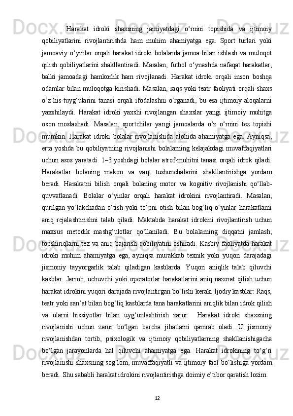           Harakat   idroki   shaxsning   jamiyatdagi   o‘rnini   topishida   va   ijtimoiy
qobiliyatlarini   rivojlantirishda   ham   muhim   ahamiyatga   ega.   Sport   turlari   yoki
jamoaviy  o‘yinlar   orqali   harakat   idroki   bolalarda   jamoa   bilan   ishlash   va  muloqot
qilish  qobiliyatlarini  shakllantiradi.   Masalan,   futbol  o‘ynashda   nafaqat   harakatlar,
balki   jamoadagi   hamkorlik   ham   rivojlanadi.   Harakat   idroki   orqali   inson   boshqa
odamlar bilan muloqotga kirishadi. Masalan,  raqs yoki teatr faoliyati orqali shaxs
o‘z   his-tuyg‘ularini   tanasi   orqali   ifodalashni   o‘rganadi,  bu   esa   ijtimoiy  aloqalarni
yaxshilaydi.   Harakat   idroki   yaxshi   rivojlangan   shaxslar   yangi   ijtimoiy   muhitga
oson   moslashadi.   Masalan,   sportchilar   yangi   jamoalarda   o‘z   o‘rnini   tez   topishi
mumkin.   Harakat   idroki   bolalar   rivojlanishida   alohida   ahamiyatga   ega.   Ayniqsa,
erta yoshda bu qobiliyatning rivojlanishi  bolalarning kelajakdagi muvaffaqiyatlari
uchun asos yaratadi. 1–3 yoshdagi bolalar atrof-muhitni tanasi orqali idrok qiladi.
Harakatlar   bolaning   makon   va   vaqt   tushunchalarini   shakllantirishga   yordam
beradi.   Harakatni   bilish   orqali   bolaning   motor   va   kognitiv   rivojlanishi   qo‘llab-
quvvatlanadi.   Bolalar   o‘yinlar   orqali   harakat   idrokini   rivojlantiradi.   Masalan,
qurilgan   yo‘lakchadan   o‘tish   yoki   to‘pni   otish   bilan   bog‘liq   o‘yinlar   harakatlarni
aniq   rejalashtirishni   talab   qiladi.   Maktabda   harakat   idrokini   rivojlantirish   uchun
maxsus   metodik   mashg‘ulotlar   qo‘llaniladi.   Bu   bolalarning   diqqatni   jamlash,
topshiriqlarni  tez va  aniq bajarish  qobiliyatini  oshiradi. Kasbiy faoliyatda harakat
idroki   muhim   ahamiyatga   ega,   ayniqsa   murakkab   texnik   yoki   yuqori   darajadagi
jismoniy   tayyorgarlik   talab   qiladigan   kasblarda.   Yuqori   aniqlik   talab   qiluvchi
kasblar:   Jarroh,   uchuvchi   yoki   operatorlar   harakatlarini   aniq   nazorat   qilish   uchun
harakat idrokini yuqori darajada rivojlantirgan bo‘lishi kerak. Ijodiy kasblar: Raqs,
teatr yoki san’at bilan bog‘liq kasblarda tana harakatlarini aniqlik bilan idrok qilish
va   ularni   hissiyotlar   bilan   uyg‘unlashtirish   zarur.     Harakat   idroki   shaxsning
rivojlanishi   uchun   zarur   bo‘lgan   barcha   jihatlarni   qamrab   oladi.   U   jismoniy
rivojlanishdan   tortib,   psixologik   va   ijtimoiy   qobiliyatlarning   shakllanishigacha
bo‘lgan   jarayonlarda   hal   qiluvchi   ahamiyatga   ega.   Harakat   idrokining   to‘g‘ri
rivojlanishi  shaxsning sog‘lom, muvaffaqiyatli va ijtimoiy faol bo‘lishiga yordam
beradi. Shu sababli harakat idrokini rivojlantirishga doimiy e’tibor qaratish lozim.
12 