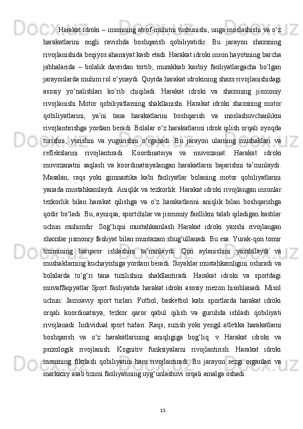         Harakat idroki – insonning atrof-muhitni tushunishi, unga moslashishi va o‘z
harakatlarini   ongli   ravishda   boshqarish   qobiliyatidir.   Bu   jarayon   shaxsning
rivojlanishida beqiyos ahamiyat kasb etadi. Harakat idroki inson hayotining barcha
jabhalarida   –   bolalik   davridan   tortib,   murakkab   kasbiy   faoliyatlargacha   bo‘lgan
jarayonlarda muhim rol o‘ynaydi. Quyida harakat idrokining shaxs rivojlanishidagi
asosiy   yo‘nalishlari   ko‘rib   chiqiladi.   Harakat   idroki   va   shaxsning   jismoniy
rivojlanishi   Motor   qobiliyatlarning   shakllanishi.   Harakat   idroki   shaxsning   motor
qobiliyatlarini,   ya’ni   tana   harakatlarini   boshqarish   va   moslashuvchanlikni
rivojlantirishga yordam beradi. Bolalar o‘z harakatlarini idrok qilish orqali oyoqda
turishni,   yurishni   va   yugurishni   o‘rganadi.   Bu   jarayon   ularning   mushaklari   va
reflekslarini   rivojlantiradi.   Koordinatsiya   va   muvozanat:   Harakat   idroki
muvozanatni   saqlash   va   koordinatsiyalangan   harakatlarni   bajarishni   ta’minlaydi.
Masalan,   raqs   yoki   gimnastika   kabi   faoliyatlar   bolaning   motor   qobiliyatlarini
yanada mustahkamlaydi. Aniqlik va tezkorlik: Harakat idroki rivojlangan insonlar
tezkorlik   bilan   harakat   qilishga   va   o‘z   harakatlarini   aniqlik   bilan   boshqarishga
qodir bo‘ladi. Bu, ayniqsa, sportchilar va jismoniy faollikni talab qiladigan kasblar
uchun   muhimdir.   Sog‘liqni   mustahkamlash   Harakat   idroki   yaxshi   rivojlangan
shaxslar jismoniy faoliyat bilan muntazam shug‘ullanadi. Bu esa: Yurak-qon tomir
tizimining   barqaror   ishlashini   ta’minlaydi.   Qon   aylanishini   yaxshilaydi   va
mushaklarning kuchayishiga yordam beradi. Suyaklar mustahkamligini oshiradi va
bolalarda   to‘g‘ri   tana   tuzilishini   shakllantiradi.   Harakat   idroki   va   sportdagi
muvaffaqiyatlar   Sport   faoliyatida  harakat   idroki   asosiy   mezon   hisoblanadi.   Misol
uchun:   Jamoaviy   sport   turlari:   Futbol,   basketbol   kabi   sportlarda   harakat   idroki
orqali   koordinatsiya,   tezkor   qaror   qabul   qilish   va   guruhda   ishlash   qobiliyati
rivojlanadi.   Individual   sport   turlari:   Raqs,   suzish   yoki   yengil   atletika   harakatlarni
boshqarish   va   o‘z   harakatlarining   aniqligiga   bog‘liq.   v   Harakat   idroki   va
psixologik   rivojlanish.   Kognitiv   funksiyalarni   rivojlantirish.   Harakat   idroki
insonning   fikrlash   qobiliyatini   ham   rivojlantiradi.   Bu   jarayon   sezgi   organlari   va
markaziy asab tizimi faoliyatining uyg‘unlashuvi orqali amalga oshadi.
13 